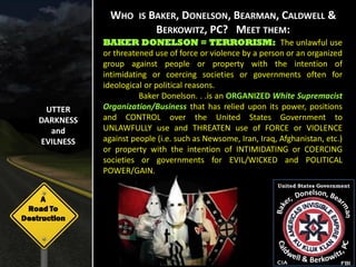 WHO IS BAKER, DONELSON, BEARMAN, CALDWELL &
                         BERKOWITZ, PC? MEET THEM:
               BAKER DONELSON = TERRORISM: The unlawful use
               or threatened use of force or violence by a person or an organized
               group against people or property with the intention of
               intimidating or coercing societies or governments often for
               ideological or political reasons.
                         Baker Donelson. . .is an ORGANIZED White Supremacist
     UTTER     Organization/Business that has relied upon its power, positions
    DARKNESS   and CONTROL over the United States Government to
      and      UNLAWFULLY use and THREATEN use of FORCE or VIOLENCE
    EVILNESS   against people (i.e. such as Newsome, Iran, Iraq, Afghanistan, etc.)
               or property with the intention of INTIMIDATING or COERCING
               societies or governments for EVIL/WICKED and POLITICAL
               POWER/GAIN.
                                                                United States Government

     A
 Road To
Destruction




                                                                CIA                  FBI
 