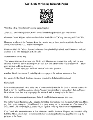 Kent State Wrestling Research Paper
Wrestling s Big 3 to usher out winning legacy together
After 2012 13 wrestling season, Kent State suffered the departures of guys like national
champion Dustin Kilgore and national qualifiers Stevie Mitcheff, Casey Newburg and Keith Witt.
However, head coach Jim Andrassy knew they would have a future star in redshirt freshman Ian
Miller, who won the MAC title in his first year.
Freshman Mack McGuire, a Pennsylvania state champion in high school, would become a national
qualifier in his first three years at Kent State.
More help was on the way.
That was the first time I wrestled him, Miller said. I beat the snot out of him, really bad. He was
shocked. Afterward he was freaking out. He was like, That s the worst I ve ever been beat. ... Show
more content on Helpwriting.net ...
You ve got to place some guys and have some of your other guys win
matches. I think that team will probably take more guys to the national tournament than
this team will. But I think this team has more potential to do better at the national
tournament.
Even with seven seniors set to leave, five of them nationally ranked, the cycle of success looks to be
back in play for Kent State. Among others, Andrassy mentioned guys like Anthony Tutolo, Chance
Driscoll and Isaac Bast as younger guys the team will look at to step up in the future.
Miller also notices younger teammates that will be able to take over once he s gone.
My partner (Casey Sparkman), he s already stepped up this year and won big duals, Miller said. He s a
guy that s going to step up. (Jairod James), he s going to step up. He s won two out of the three of his
MAC starts. Our heavyweight, (Devin Nye), he s gotten some big wins when we needed them.
Kyle Conel, who went undefeated in dual meets as a redshirt freshman this year, has been such a big
help that Miller almost didn t even mention him when talking about young guys that will help the
program in the future.
 