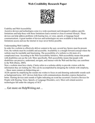 Web Credibility Research Paper
Usability and Web Accessibility
Assistive devices and technologies come in a wide assortment each designed to address specific
limitations and help those with those limitations lead a normal or close to normal lifestyle. These
devices can help address problems with hearing loss, or voice, speech, or language based
communications. A great number of devices and technologies are now available to help those with
limitations access and use the internet in ways never before possible.
Understanding Web Usability
In order for a website to effectively deliver content to the user, several key factors must be present.
First, the website must be available and accessible. Availability is a straight forward concept where the
website must be reachable and functioning. The accessibility of a website is a bit more of a
complicated issue. According to the Web Accessibility Initiative, Web accessibility means that people
with disabilities can use the web. More specifically, Web accessibility means that people with
disabilities can perceive, understand, navigate, and interact with the Web and that they can contribute
to the Web (Henry, 2005).
Next, a website must have clarity. Clarity refers to a websites ability to provide visitors with the
information they are looking for. This can be accomplished by designing the website with simplicity,
... Show more content on Helpwriting.net ...
ALDs operate by amplifying the sounds one wishes to focus on and dimming undesirable sounds such
as background noise. ACC devices help those with communications disorders express themselves
better. Alerting devices emit sounds or lights indicating an event has occurred ( Assistive Devices for
People with Hearing, Voice, Speech, or Language Disorders, n.d.). Most web related assistive
technologies fall under the category of ACC
... Get more on HelpWriting.net ...
 