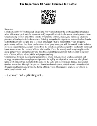 The Importance Of Social Cohesion In Football
Summary
Social cohesion between the coach athlete and peer relationships in the sporting context are crucial
when all invested parties of the team must unify to provide the desired responses during competitions.
Understanding coaches and athlete s skills, preferences, abilities, moods, and habits are all critical
pieces to achieving the desired responses. Building team cohesion represents a mutually shared social
understanding where the end goal is to learn about each other to enhance the overall collective
performance. Athletes that share similar competitive game strategies with their coach, make real time
decisions in competition, and can benefit from the social conformity and control can benefit from such
investment towards the cohesive athletic relationship. If not, the team dynamic may complicate the
group cohesiveness unintentionally and possibly assume the presumption that cohesion is superior
over effective athletic talents, skills, and proper coaching.
Coaches must focus on maximizing team member effort, skill, and team level coordination and
strategy, as opposed to managing team dynamics. In highly interdependent situations, disciplined
teams work tirelessly on their ability to carry out the skills and executions as directed through the
coaches instruction. Through the process of continued development, athletic teams can evolve their
strategies in efficiency and creativity during athletic events. This requires a serious investment in
social, coach athlete, and
... Get more on HelpWriting.net ...
 
