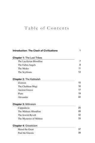 T a b l e o f C o n t e n t s
Introduction: The Clash of Civilizations 1
Chapter 1: The Lost Tribes
The Luciferian Bloodline 7
The Fallen Angels 8
The Medes 11
The Scythians 13
Chapter 2: The Kabbalah
Zionism 15
The Chaldean Magi 16
Ancient Greece 17
Plato 19
Alexander 22
Chapter 3: Mithraism
Cappadocia 25
The Mithraic Bloodline 28
The Jewish Revolt 32
The Mysteries of Mithras 33
Chapter 4: Gnosticism
Herod the Great 37
Paul the Gnostic 39
 