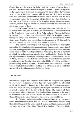 The Holy Grail
85
Cyprus, but with the loss of the Holy Land, the purpose of their existence
was lost. Suspicion about the order began to mount. The true allegiances
of the order were in doubt, as it became generally believed that the Templars
were engaged in forming secret pacts with the Muslims. This rumor seems to
have been confirmed when the Order entered into an alliance with the Amir
of Damascus against the Hospitallers of Knights of St. John. It is known
that there were frequent examples of the Templars forging alliances with the
Muslims, and that they had established contacts with the Ismaili Assassins in a
plot to gain control of Tyre.
	 Pope Clement V came under strong pressure from Philip IV the Fair
of France at this time, and in response, in November 1307, ordered the arrest
of the Templars in every country. King Philip had every Templar in France
arrested on Oct. 13 of that year. On March 22, 1312, the Templars’ property
throughout Europe was transferred to the Hospitalers, or confiscated by the
state. Many Templars were executed or imprisoned, and in 1314 the order’s
last grand master, Jacques de Molay, was burned at the stake.
	 The Templars were charged with practicing witchcraft, of denying the
tenets of the Christian faith, spitting or urinating on the cross during secret rites of
initiation, worshipping a skull or head called Baphomet in a dark cave, anointing
it with blood or the fat of anabaptized babies, worshipping the devil in the shape
of a black cat, and committing acts of sodomy and bestiality. Despite the fact
that a great number of the knights, including the Grand Master himself, Jacques
du Molay, confessed to most of these accusations, modern historians continue
to apologize for the Templars, instead accusing Phillip of political ambition or
greed in seizing the order’s property. However, those acts of which the Templars
were accused are typical of those that had been attributed in times past to the
Ancient Mysteries, Gnostics or the Sabians of Harran.
The Sinclairs
Nevertheless, despite their supposed persecution, the Templars were reputed
to have survived in Scotlland, where they were represented by the influential
family of the Sinclairs. Legend has it that, when the Templars came under
trial, their leader de Molay arranged for the Templar treasures to be removed
in a fleet of galleys from the port of La Rochelle. The majority of these
treasure ships sailed to Scotland. Templars have been suggested as the source
of mounted soldiers who assisted Robert the Bruce’s forces at the battle of
Bannockburn, as the Scots themselves did not have a mounted force.
	 The Templars had apparently chosen Scotland because they knew they
would be immune from attack from the Catholic Church there, because King
Robert the Bruce, and the whole Scottish nation, had been excommunicated
for taking up arms against King Edward II of England. The more likely
 