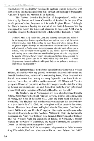 Terrorism and the Illuminati
86
reason, however, was that they ventured to Scotland to align themselves with
the bloodline that had just produced itself through the marriage of Margaret to
Agatha of Bulgaria and Malcolm III of Scotland.
	 The famous “Scottish Declaration of Independence”, which was
drawn up by Bernard de Linton, Chancellor of Scotland in the year 1320,
should prove of value. Preserved as it is in the Register House, Edinburgh,
this historic document bearing the seals of all the Scottish barons of the day
was signed by Robert the Bruce and addressed to Pope John XXII after he
attempted to secure Scottish submission to Edward II of England. It reads:
We know, Most Holy Father and Lord, and from the chronicles and books of
the ancients gather, that among other illustrious nations, ours, to wit the nation
of the Scots, has been distinguished by many honours; which, passing from
the greater Scythia through the Mediterranean Sea and Pillars of Hercules,
and sojourned in Spain among the most savage tribes through a long course
of time, could nowhere be subjugated by any people, however barbarous;
and coming thence one thousand two hundred years after the outgoing of
the people of Israel, they, by many victories and infinite toil, acquired for
themselves the possessions in the West which they now hold ... In their
Kingdom one hundred and thirteen kings of their own royal stock, no stranger
intervening, have reigned.23
	 The Templar force at the Battle of Bannockburn was led by Sir William
Sinclair, of a family who, say genetic researchers Elizabeth Hirschman and
Donald Panther-Yates, authors of a forthcoming book, When Scotland was
Jewish, were secret Jews, among the many Sephardic Jews from Spain and
southern France that entered Scotland from around 1100 AD onward. The first
group would have accompanied William the Conqueror and assisted in setting
up the civil administration in England. Some then made their way to Scotland,
around 1150, at the invitation of Malcolm III and his son David I.24
	 The Sinclairs, like all Norman nobility, were also descended from the
Viking, Rollo Ragnvaldsson and Poppa of Bavaria. Charles the Simple, King
of France, met Rollo at the castle of St. Clair, and there made him Duke of
Normandy. The Sinclairs soon multiplied to such an extent that they could not
all stay at the castle of St. Clair, and were given various other castles around
France. However, they all went to England with the Conqueror. One Sinclair,
named William, did not like the Conqueror, his cousin, so with some other
discontented barons, he went to Scotland. William St. Clair, like William the
Conquerer, andAlain IV of Brittany, were descended from Conan I of Brittany.
The two Williams were the grandsons of Emma of Normandy’s brother,
Richard II “the Good” of Normandy, and Judith of Brittany, the daughter of
Conan I of Brittany and Ermangard of Anjou.25
	 It was William St. Clair, serving on a delegation for his father’s cousin,
King Edward the Confessor, who escorted his successor, Edward “the Exile”,
 