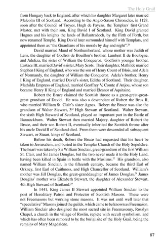 The Holy Grail
87
from Hungary back to England, after which his daughter Margaret later married
Malcolm III of Scotland. According to the Anglo-Saxon Chronicles, in 1128,
soon after the Council of Troyes, Hugh de Payens, the Templars’ first Grand
Master, met with their son, King David I of Scotland. King David granted
Hugues and his knights the lands of Ballantradoch, by the Firth of Forth, but
now renamed Temple. King David later surrounded himself with Templars, and
appointed them as “the Guardians of his morals by day and night”.26
	 David married Maud of Northumberland, whose mother was Judith of
Lens, the daughter of Godfroi de Bouillon’s brother, Lambert II de Boulogne,
and Adeliza, the sister of William the Conqueror. Godfroi’s younger brother,
EustaceIII,marriedDavid’ssister,MaryScots. Theirdaughter,Mathildemarried
Stephen I King of England, who was the son of Henry Count of Blois, andAdela
of Normandy, the daughter of William the Conqueror. Adela’s brother, Henry
I King of England, married David’s sister, Editha of Scotland. Their daughter,
Mathilda Empress of England, married Geoffrey V, Comte d’Anjou, whose son
became Henry II King of England and married Eleanor of Aquitaine.
	 Robert the Bruce claimed the Scottish throne as a great-great-great-
great grandson of David. He was also a descendant of Robert the Brus II,
who married William St. Clair’s sister Agnes. Robert the Bruce was also the
grandson of Walter Stewart, 3rd
High Stewart of Scotland. Walter Stewart,
the sixth High Steward of Scotland, played an important part in the Battle of
Bannockburn. Walter Stewart then married Majory, daughter of Robert the
Bruce, and their son Robert II, eventually inherited the Scottish throne after
his uncle David II of Scotland died. From them were descended all subsequent
Stewart, or Stuart, kings of Scotland.
	 Before his death, Robert the Bruce had requested that his heart be
taken to Jersusalem, and buried in the Templar Church of the Holy Sepulchre.
The heart was taken by Sir William Sinclair, great-grandson of the first William
St. Clair, and Sir James Douglas, but the two never made it to the Holy Land,
having been killed in Spain in battle with the Muslims.27
His grandson, also
named William Sinclair, in the fifteenth century, became the third Earl of
Orkney, first Earl of Caithness, and High Chancellor of Scotland. William’s
mother was Jill Douglas, the great-granddaughter of James Douglas.28
James
Douglas’ mother was Elizabeth Stewart, the daughter of Alexander Stewart,
4th High Steward of Scotland.29
	 In 1441, King James II Stewart appointed William Sinclair to the
post of Hereditary Patron and Protector of Scottish Masons. These were
not Freemasons but working stone masons. It was not until well later that
“speculative” Masons joined the guilds, which came to be known as Freemason.
William Sinclair also designed the most sacred site in Freemasonry, Rosslyn
Chapel, a church in the village of Roslin, replete with occult symbolism, and
which has often been rumored to be the burial site of the Holy Grail, being the
remains of Mary Magdalene.
 