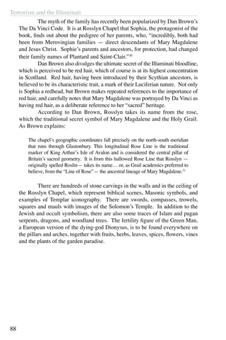 Terrorism and the Illuminati
88
	 The myth of the family has recently been popularized by Dan Brown’s
The Da Vinci Code. It is at Rosslyn Chapel that Sophia, the protagonist of the
book, finds out about the pedigree of her parents, who, “incredibly, both had
been from Merovingian families — direct descendants of Mary Magdalene
and Jesus Christ. Sophie’s parents and ancestors, for protection, had changed
their family names of Plantard and Saint-Clair.”30
	 Dan Brown also divulges the ultimate secret of the Illuminati bloodline,
which is perceived to be red hair, which of course is at its highest concentration
in Scotlland. Red hair, having been introduced by their Scythian ancestors, is
believed to be its characteristic trait, a mark of their Luciferian nature. Not only
is Sophia a redhead, but Brown makes repeated references to the importance of
red hair, and carefully notes that Mary Magdalene was portrayed by Da Vinci as
having red hair, as a deliberate reference to her “sacred” heritage.
	 According to Dan Brown, Rosslyn takes its name from the rose,
which the traditional secret symbol of Mary Magdalene and the Holy Grail.
As Brown explains:
The chapel’s geographic coordinates fall precisely on the north-south meridian
that runs through Glastonbury. This longitudinal Rose Line is the traditional
marker of King Arthur’s Isle of Avalon and is considered the central pillar of
Britain’s sacred geometry. It is from this hallowed Rose Line that Rosslyn —
originally spelled Roslin— takes its name… or, as Grail academics preferred to
believe, from the “Line of Rose”— the ancestral lineage of Mary Magdalene.31
	 There are hundreds of stone carvings in the walls and in the ceiling of
the Rosslyn Chapel, which represent biblical scenes, Masonic symbols, and
examples of Templar iconography. There are swords, compasses, trowels,
squares and mauls with images of the Solomon’s Temple. In addition to the
Jewish and occult symbolism, there are also some traces of Islam and pagan
serpents, dragons, and woodland trees. The fertility figure of the Green Man,
a European version of the dying-god Dionysus, is to be found everywhere on
the pillars and arches, together with fruits, herbs, leaves, spices, flowers, vines
and the plants of the garden paradise.
 