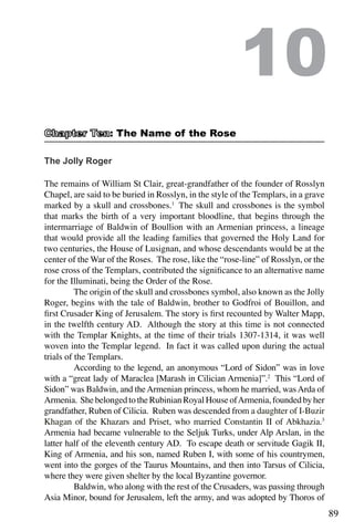 89
The Jolly Roger
The remains of William St Clair, great-grandfather of the founder of Rosslyn
Chapel, are said to be buried in Rosslyn, in the style of the Templars, in a grave
marked by a skull and crossbones.1
The skull and crossbones is the symbol
that marks the birth of a very important bloodline, that begins through the
intermarriage of Baldwin of Boullion with an Armenian princess, a lineage
that would provide all the leading families that governed the Holy Land for
two centuries, the House of Lusignan, and whose descendants would be at the
center of the War of the Roses. The rose, like the “rose-line” of Rosslyn, or the
rose cross of the Templars, contributed the significance to an alternative name
for the Illuminati, being the Order of the Rose.
	 The origin of the skull and crossbones symbol, also known as the Jolly
Roger, begins with the tale of Baldwin, brother to Godfroi of Bouillon, and
first Crusader King of Jerusalem. The story is first recounted by Walter Mapp,
in the twelfth century AD. Although the story at this time is not connected
with the Templar Knights, at the time of their trials 1307-1314, it was well
woven into the Templar legend. In fact it was called upon during the actual
trials of the Templars.
	 According to the legend, an anonymous “Lord of Sidon” was in love
with a “great lady of Maraclea [Marash in Cilician Armenia]”.2
This “Lord of
Sidon” was Baldwin, and theArmenian princess, whom he married, wasArda of
Armenia. She belonged to the Rubinian Royal House ofArmenia, founded by her
grandfather, Ruben of Cilicia. Ruben was descended from a daughter of I-Buzir
Khagan of the Khazars and Priset, who married Constantin II of Abkhazia.3
Armenia had became vulnerable to the Seljuk Turks, under Alp Arslan, in the
latter half of the eleventh century AD. To escape death or servitude Gagik II,
King of Armenia, and his son, named Ruben I, with some of his countrymen,
went into the gorges of the Taurus Mountains, and then into Tarsus of Cilicia,
where they were given shelter by the local Byzantine governor.
	 Baldwin, who along with the rest of the Crusaders, was passing through
Asia Minor, bound for Jerusalem, left the army, and was adopted by Thoros of
10
: The Name of the Rose
 