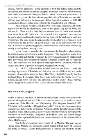 Terrorism and the Illuminati
90
Edessa, Ruben’s grandson. Being enemies to both the Seljuk Turks, and the
Byzantines, the Armenians readily accepted the rule of Baldwin, who was made
ruler of the new crusader County of Edessa, when Thoros was assassinated. It
seems that, in general, theArmenians enjoyed the rule of Baldwin, and a number
of them fought alongside the crusaders. When Antioch was taken in 1097 AD,
Constantine, Thoros’ father, received from the crusaders the title of baron.
	 According to Walter Mapp, Baldwin’s wife died suddenly, and on the
night of her burial, he supposedly crept to her grave, dug up her body and
violated it. Then a voice from beyond ordered him to return nine months
later, when he would find a son. He returned at the appointed time, opened
the grave again, and found a head on the leg bones of the skeleton: a skull and
crossbones. The same voice then apparently commanded him to “guard it well,
for it would be the giver of all good things”, and so he carried it away with
him. It became his protecting genius, and he was able to defeat his enemies by
merely showing them the magic head.
	 In due course, it passed to the possession of the Templars, where, during
the trials, it came to be known as the Baphomet. The inquisitors would have
picked up on the fact that the woman of the story was Armenian by background.
This they would have connected with the Armenian Church and its Paulician
sects. The Paulicians and the Bogomils were equated with Catharism, which the
church had all but wiped out during the Albigensian Crusade.4
	 In 1113 AD, Baldwin then married Adelaide del Vasto. Under the
marriage agreement, if Baldwin and Adelaide had no children, the heir to the
kingdom of Jerusalem would be Roger II of Sicily, Adelaide’s son by her first
husband Roger I Guiscard. This Roger was to become the “Jolly Roger” of
history, having flown the skull and crossbones on his ships.5
Roger married
Elvira, daughter of Alfonso VI of Castile and his Ismaili wife, Zaida.
The House of Lusignan
Within a century, the heirs of Rubenid dynasty were further rewarded by the
grant of a kingdom known as Cilicia or Lesser Armenia, to be held as a vassal
government of the Holy See and of Germany. This kingdom lasted till 1375
AD, when the Mamelukes of Egypt destroyed it.6
During this time, continuing
intermarriage between the aristocracy Armenia and the Templars produced the
influential house of Lusignan, a family would come to dominate throughout the
remainder of the Crusaders’ occupation of the Holy Land, and whose lineage
would exercise a powerful influence in the development of the occult tradition
of the Middle Ages.
	 The lords of Lusignan were counts of La Marche. The province of
France called Marche was originally a small border district, partly of Limousin
and partly of Poitou. Marche first appeared as a separate fief about the middle
 