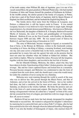 The Name of the Rose
91
of the tenth century when William III, duke of Aquitaine, gave it to one of his
vassals named Boso, the great-grandson of Bernard Plantevelue, who had married
Constance of Arles and Vienna, himself the grandson of Guillaume de Gellone.7
In the twelfth century, the district passed to the family of Lusignan, in Poitou,
at that time a part of the French duchy of Aquitaine, held by Queen Eleanor of
England, her third son Richard, and her husband the English king Henry II.
	 The family derive their name from the Château de Lusignan, near
Poitiers, a château-fort, is still the largest castle in France. It was named
Lusignan, because it was believed to have been built in single night, through
magical powers, by a female demon named Melusina. Also known as Melusine,
she was Melusinde, the daughter of Baldwin II. ATemplar, Baldwin II married
Morfia of Armenia, the sister of Toros and granddaughter of Constantine
Rubenid. Baldwin II was on the First Crusade, with Geoffrey de Bouillon,
between August 1096 and July 1099. He was named count of Edessa by
Baldwin I, and later became king of Jerusalem in 1143.8
	
	 The story of Melusinde, became wrapped in legend, as recounted by
Jean d’Arras, in the Roman de Mélusine, written in the fourteenth century.
According to d’Arras, the King of Albany, a meaning Scotland, went hunting
one day and came across a beautiful lady in the forest, named Pressyne. He
persuaded her to marry him and she agreed, but only on the promise that he
must not enter her chamber when she birthed or bathed her children. She
gave birth to triplets. When he violated this taboo, Pressyne left the kingdom,
together with her three daughters, and traveled to the lost Isle of Avalon.
	 On her fifteenth birthday, Melusina, the eldest, asked why they had
been taken toAvalon. Upon hearing of their father’s broken promise, she sought
revenge. She and her sisters captured Elynas and locked him in a mountain.
Pressyne became enraged, and Melusine was condemned to take the form of
a serpent from the waist down, until she should meet a man who would marry
her under the condition of never seeing her on a Saturday.
	 Melusina now went roaming through the world in search of the man
who was to deliver her. She passed through the Black Forest, and that of
Ardennes, and at last she arrived in the forest of Poitou. Just as her mother
had done, she laid a condition, that he must never enter her chamber on a
Saturday, an allusion to the witches Sabbath. He broke the promise and saw
her in the form of a part-woman part-serpent. She forgave him. Only when,
during a disagreement with her, he called her a “serpent” in front of his court,
did she assumed the form of a dragon, provided him with two magic rings and
flew off, never to return.9
	 Baldwin II had no male heirs but had already designated his daughter
Melisende to succeed him. He wanted to safeguard his daughter’s inheritance
by marrying her to a powerful lord, and so chose Fulk V of Anjou, after he had
been married to his first wife, through whom he fathered Georffrey Plantagenet.
Fulk V was also the brother of Ermengarde of Anjou, who married Alain IV
 