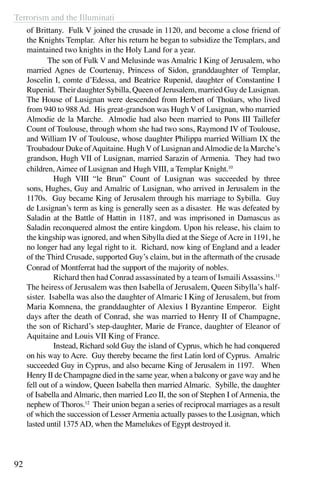 Terrorism and the Illuminati
92
of Brittany. Fulk V joined the crusade in 1120, and become a close friend of
the Knights Templar. After his return he began to subsidize the Templars, and
maintained two knights in the Holy Land for a year.
	 The son of Fulk V and Melusinde was Amalric I King of Jerusalem, who
married Agnes de Courtenay, Princess of Sidon, granddaughter of Templar,
Joscelin I, comte d’Edessa, and Beatrice Rupenid, daughter of Constantine I
Rupenid. Their daughter Sybilla, Queen of Jerusalem, married Guy de Lusignan.
The House of Lusignan were descended from Herbert of Thoüars, who lived
from 940 to 988 Ad. His great-grandson was Hugh V of Lusignan, who married
Almodie de la Marche. Almodie had also been married to Pons III Taillefer
Count of Toulouse, through whom she had two sons, Raymond IV of Toulouse,
and William IV of Toulouse, whose daughter Philippa married William IX the
Troubadour Duke ofAquitaine. Hugh V of Lusignan andAlmodie de la Marche’s
grandson, Hugh VII of Lusignan, married Sarazin of Armenia. They had two
children, Aimee of Lusignan and Hugh VIII, a Templar Knight.10
	 Hugh VIII “le Brun” Count of Lusignan was succeeded by three
sons, Hughes, Guy and Amalric of Lusignan, who arrived in Jerusalem in the
1170s. Guy became King of Jerusalem through his marriage to Sybilla. Guy
de Lusignan’s term as king is generally seen as a disaster. He was defeated by
Saladin at the Battle of Hattin in 1187, and was imprisoned in Damascus as
Saladin reconquered almost the entire kingdom. Upon his release, his claim to
the kingship was ignored, and when Sibylla died at the Siege ofAcre in 1191, he
no longer had any legal right to it. Richard, now king of England and a leader
of the Third Crusade, supported Guy’s claim, but in the aftermath of the crusade
Conrad of Montferrat had the support of the majority of nobles.
	 Richard then had Conrad assassinated by a team of IsmailiAssassins.11
The heiress of Jerusalem was then Isabella of Jerusalem, Queen Sibylla’s half-
sister. Isabella was also the daughter of Almaric I King of Jerusalem, but from
Maria Komnena, the granddaughter of Alexius I Byzantine Emperor. Eight
days after the death of Conrad, she was married to Henry II of Champagne,
the son of Richard’s step-daughter, Marie de France, daughter of Eleanor of
Aquitaine and Louis VII King of France.
	 Instead, Richard sold Guy the island of Cyprus, which he had conquered
on his way to Acre. Guy thereby became the first Latin lord of Cyprus. Amalric
succeeded Guy in Cyprus, and also became King of Jerusalem in 1197. When
Henry II de Champagne died in the same year, when a balcony or gave way and he
fell out of a window, Queen Isabella then married Almaric. Sybille, the daughter
of Isabella and Almaric, then married Leo II, the son of Stephen I of Armenia, the
nephew of Thoros.12
Their union began a series of reciprocal marriages as a result
of which the succession of LesserArmenia actually passes to the Lusignan, which
lasted until 1375 AD, when the Mamelukes of Egypt destroyed it.
 
