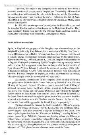 Terrorism and the Illuminati
94
	 Therefore, the arrest of the Templars seems merely to have been a
pretext to transfer their property to the Hospitallers. The nobility of Europe had
been calling for a unification of the orders of the Templars and the Hospitallers,
but Jacques de Molay was resisting the move. Following the fall of Acre,
when Phillip IV of France was calling for a renewed Crusade, de Molay again
refused participation.
	 In 1309, after over two years of campaigning, the Hospitallers captured
the island of Rhodes, and were then known as the Knights of Rhodes. They
were eventually forced from there by the Ottoman Turks, and then settled in
Malta, after which they were renamed as the Knights of Malta.
The Order of the Garter
Again, in England, the property of the Templars was also transferred to the
Knights Hospitallers, by King Edward II, the son-in-law of Phillip IV of France.
Edward II was married to Phillip IV’s daughter, Isabella of France. But Edward
II initially refused to implement the papal order enforced by his father-in-law.
Between October 13, 1307 and January 8, 1308, the Templars went unmolested
in England. During this period many fugitive Templars, seeking to escape torture
and execution, fled to apparent safety there. Although, after the intercession of
Pope Clement V, King Edward II ordered the seizure of members of the order
in England on January 8, 1308. Only handfuls of Templars were duly arrested
however. But most Templars in England, as well as elsewhere outside France,
altogether escaped arrest, let alone torture and execution.13
	 As a result, the traditions of the Templars seems to have taken on a
new guise, under the Order of the Garter, founded by Edward II’s son, Edward
III King of England. Edward III’s sister, Joanna, married David II King of
Scotland, the son of Robert the Bruce. While, in exile in the French court, it
was David who created the The Guarde De Ecosse, derived from the Templar
faction known as Scots Guard who came to the aid of Robert the Bruce. As
the Scots Guard continued through the years, two of the prominent families
involved in its history were the Sinclairs and the Stuarts. In France, they
become the Personal Bodyguard to the French Kings, in perpetuity.14
	 The inspiration of the Order of the Garter, founded in 1348, as “a society,
fellowship and college of knights.” was the King Arthur and the Round Table.
Various legends have been described to explain the origin of the Order. The
most popular legend involves the “Countess of Salisbury”, possibly Edward’s
cousin, Joan of Kent. While the Countess was dancing with or near Edward at
Eltham Palace, her garter is said to have slipped from her leg to the floor. When
the surrounding courtiers snickered, the king supposedly picked it up and tied
it to his own leg, exclaiming Honi soit qui mal y pense, meaning “evil upon he
who thinks it”. This phrase has since become the motto of the Order.
 