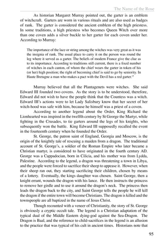 The Name of the Rose
95
	 As historian Margaret Murray pointed out, the garter is an emblem
of witchcraft. Garters are worn in various rituals and are also used as badges
of rank. The garter is considered the ancient emblem of the high priestess.
In some traditions, a high priestess who becomes Queen Witch over more
than one coven adds a silver buckle to her garter for each coven under her.
According to Murray:
The importance of the lace or string among the witches was very great as it was
the insignia of rank. The usual place to carry it on the person was round the
leg where it served as a garter. The beliefs of modern France give the clue as
to its importance. According to traditions still current, there is a fixed number
of witches in each canton, of whom the chief wears the garter in token of his
(or her) high position; the right of becoming chief is said to go by seniority. In
Haute Bretagne a man who makes a pact with the Devil has a red garter.15
	 Murray believed that all the Plantagenets were witches. She said
Edward III founded two covens. As the story is to be understood, therefore,
Edward did not wish to have the people think that the Countess was a witch.
Edward III’s actions were to let Lady Salisbury know that her secret of her
witch-hood was safe with him, because he himself was a priest of a coven.
	 According to another legend about the Order, King Richard the
Lionhearted was inspired in the twelfth century by St George the Martyr, while
fighting in the Crusades, to tie garters around the legs of his knights, who
subsequently won the battle. King Edward III supposedly recalled the event
in the fourteenth century when he founded the Order.
	 St. George, the patron saint of England, Georgia and Moscow, is the
origin of the knightly tale of rescuing a maiden from a dragon. The traditional
account of St. George’s, a soldier of the Roman Empire who later became a
Christian martyr, is considered to have originated in the fourth century AD.
George was a Cappadocian, born in Cilicia, and his mother was from Lydda,
Palestine. According to the legend, a dragon was threatening a town in Libya,
and the people were forced to sacrifice their sheep to appease it. However, when
their sheep ran out, they starting sacrificing their children, chosen by means
of a lottery. Eventually, the kings daughter was chosen. Saint George, then a
knight errant, wounds the dragon with his lance. He then instructs the princess
to remove her girdle and to use it around the dragon’s neck. The princess then
leads the dragon back to the city, and Saint George tells the people he will kill
the dragon if the entire town will become Christians. The dragon is killed and the
townspeople are all baptized in the name of Jesus Christ.
	 Though recounted with a veneer of Christianity, the story of St. George
is obviously a cryptic occult tale. The legend is a Christian adaptation of the
typical dual of the Middle Eastern dying-god against the Sea-Dragon. The
Dragon is Baal, and the reference to child-sacrifices in the legend is an allusion
to the practice that was typical of his cult in ancient times. Historians note that
 