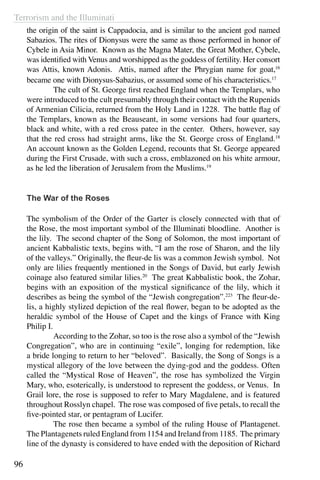 Terrorism and the Illuminati
96
the origin of the saint is Cappadocia, and is similar to the ancient god named
Sabazios. The rites of Dionysus were the same as those performed in honor of
Cybele in Asia Minor. Known as the Magna Mater, the Great Mother, Cybele,
was identified with Venus and worshipped as the goddess of fertility. Her consort
was Attis, known Adonis. Attis, named after the Phrygian name for goat,16
became one with Dionysus-Sabazius, or assumed some of his characteristics.17
	 The cult of St. George first reached England when the Templars, who
were introduced to the cult presumably through their contact with the Rupenids
of Armenian Cilicia, returned from the Holy Land in 1228. The battle flag of
the Templars, known as the Beauseant, in some versions had four quarters,
black and white, with a red cross patee in the center. Others, however, say
that the red cross had straight arms, like the St. George cross of England.18
An account known as the Golden Legend, recounts that St. George appeared
during the First Crusade, with such a cross, emblazoned on his white armour,
as he led the liberation of Jerusalem from the Muslims.19
	
The War of the Roses
The symbolism of the Order of the Garter is closely connected with that of
the Rose, the most important symbol of the Illuminati bloodline. Another is
the lily. The second chapter of the Song of Solomon, the most important of
ancient Kabbalistic texts, begins with, “I am the rose of Sharon, and the lily
of the valleys.” Originally, the fleur-de lis was a common Jewish symbol. Not
only are lilies frequently mentioned in the Songs of David, but early Jewish
coinage also featured similar lilies.20
The great Kabbalistic book, the Zohar,
begins with an exposition of the mystical significance of the lily, which it
describes as being the symbol of the “Jewish congregation”.223
The fleur-de-
lis, a highly stylized depiction of the real flower, began to be adopted as the
heraldic symbol of the House of Capet and the kings of France with King
Philip I.
	 According to the Zohar, so too is the rose also a symbol of the “Jewish
Congregation”, who are in continuing “exile”, longing for redemption, like
a bride longing to return to her “beloved”. Basically, the Song of Songs is a
mystical allegory of the love between the dying-god and the goddess. Often
called the “Mystical Rose of Heaven”, the rose has symbolized the Virgin
Mary, who, esoterically, is understood to represent the goddess, or Venus. In
Grail lore, the rose is supposed to refer to Mary Magdalene, and is featured
throughout Rosslyn chapel. The rose was composed of five petals, to recall the
five-pointed star, or pentagram of Lucifer.
	 The rose then became a symbol of the ruling House of Plantagenet.
The Plantagenets ruled England from 1154 and Ireland from 1185. The primary
line of the dynasty is considered to have ended with the deposition of Richard
 
