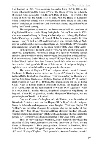 The Name of the Rose
97
II of England in 1399. Two secondary lines ruled from 1399 to 1485 as the
House of Lancaster and the House of York. The House of York was a dynasty
of English Kings descended from Richard, Duke of York. The symbol of the
House of York was the White Rose of York. And, the House of Lancaster,
whose symbol was the Red Rose, were opponents of the House of York in the
Wars of the Roses, an intermittent Civil war which affected England and Wales
during the fifteenth century.
	 The antagonism between the two houses started with the overthrow of
King Richard II by his cousin, Henry Bolingbroke, Duke of Lancaster, in 1399,
who was crowned as Henry IV. Henry V’s short reign was challenged by Richard,
Earl of Cambridge, a grandson of Edward III, but he was executed in 1415 for
treason. Henry V died in 1422, and Cambridge’s son, Richard, Duke of York,
grew up to challenge his successor, King Henry VI. Richard Duke ofYork was the
great-grandson of Edward III. He was also a member of the Order of the Garter.
	 In the person of Richard Duke of York, we have another example of
the pivotal conspiratorial role usually played by a figure in whom the various
branchesofthebloodline,havingbeendivergentforsometime,arerecombined.
Richard was created Earl of March by Henry VI King of England in 1425. The
Earls of March derived their titles from the French la Marche, and represented
the combined heritage of the House of Brittany and of Lusignan, helping to
explain his motivation behind his attempt to seize the crown.
	 The sister of Hughes VIII of Lusignan, Aimée, married vicomte
Guillaume de Thoüars, whose mother was Agnes of Poitiers, the daughter of
William IX the Troubadour of Aquitaine. Their son was Guy de Thouars, who
married Constance Duchess of Brittany, daughter of Conan IV of Brittany,
great-grandson of Alain IV of Brittany, thus incorporating the line of Fisher
Kings. Alain IV himself married Ermisende of Anjou, the daughter of Fulk
IV of Anjou, after she had been married to William IX of Aquitaine. Alain
IV’s son, Conan III, married Matilda, illegitimate daughter of King Henry I of
England. Conan IV, his grandson, married Margaret of Huntington, was the
granddaughter of David I of Scotland.
	 Guy and Constance’s daughter, Alix de Thoüars, was the mother of
Yolande de Penthièvre, who married Hugues XI “le Brun”, sire de Lusignan,
Comte de la Marche and Angouleme, also a Templar. Their son, Hughes XII
“le Brun”, was the father of Jeanne de Lusignan, who was the mother of Joan
of Geneville.22
Joan of Geneville married Roger Mortimer, first Earl of March,
regentofEnglandduringminorityofEdwardIII,andusurperwhohadsupplanted
Edward II.23
Mortimer was a founding member of the Order of the Garter.
	 Thus, by marrying Roger Mortimer, Joan of Geneville introduced the
bloodline of King Arthur, formerly exclusive to the royalty of Wales, into the
House of Plantagenet.24
Their great-grandson, Edmund de Mortimer, Third
Earl of March, married Philippa Plantagenet, whose father was the second son
of Edward III king of England. Their grandchild, Anne de Mortimer, married
 