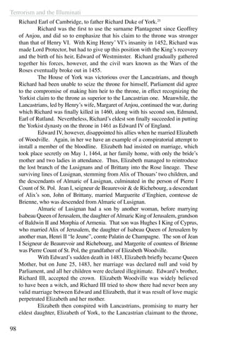 Terrorism and the Illuminati
98
Richard Earl of Cambridge, to father Richard Duke of York.25
	 Richard was the first to use the surname Plantagenet since Geoffrey
of Anjou, and did so to emphasize that his claim to the throne was stronger
than that of Henry VI. With King Henry’ VI’s insanity in 1452, Richard was
made Lord Protector, but had to give up this position with the King’s recovery
and the birth of his heir, Edward of Westminster. Richard gradually gathered
together his forces, however, and the civil wars known as the Wars of the
Roses eventually broke out in 1455.
	 The House of York was victorious over the Lancastrians, and though
Richard had been unable to seize the throne for himself, Parliament did agree
to the compromise of making him heir to the throne, in effect recognizing the
Yorkist claim to the throne as superior to the Lancastrian one. Meanwhile, the
Lancastrians, led by Henry’s wife, Margaret of Anjou, continued the war, during
which Richard was finally killed in 1460, along with his second son, Edmund,
Earl of Rutland. Nevertheless, Richard’s eldest son finally succeeded in putting
the Yorkist dynasty on the throne in 1461 as Edward IV of England.
	 Edward IV, however, disappointed his allies when he married Elizabeth
of Woodville. Again, in her we have an example of a conspiratorial attempt to
install a member of the bloodline. Elizabeth had insisted on marriage, which
took place secretly on May 1, 1464, at her family home, with only the bride’s
mother and two ladies in attendance. Thus, Elizabeth managed to reintroduce
the lost branch of the Lusignans and of Brittany into the Rose lineage. These
surviving lines of Lusignan, stemming from Alix of Thouars’ two children, and
the descendants of Almaric of Lusignan, culminated in the person of Pierre I
Count of St. Pol. Jean I, seigneur de Beaurevoir & de Richebourg, a descendant
of Alix’s son, John of Brittany, married Marguerite d’Enghien, comtesse de
Brienne, who was descended from Almaric of Lusignan.
	 Almaric of Lusignan had a son by another woman, before marrying
Isabeau Queen of Jerusalem, the daughter ofAlmaric King of Jerusalem, grandson
of Baldwin II and Morphia of Armenia. That son was Hughes I King of Cyprus,
who married Alix of Jerusalem, the daughter of Isabeau Queen of Jerusalem by
another man, Henri II “le Jeune”, comte Palatin de Champagne. The son of Jean
I Seigneur de Beaurevoir and Richebourg, and Margerite of countess of Brienne
was Pierre Count of St. Pol, the grandfather of Elizabeth Woodville.
	 With Edward’s sudden death in 1483, Elizabeth briefly became Queen
Mother, but on June 25, 1483, her marriage was declared null and void by
Parliament, and all her children were declared illegitimate. Edward’s brother,
Richard III, accepted the crown. Elizabeth Woodville was widely believed
to have been a witch, and Richard III tried to show there had never been any
valid marriage between Edward and Elizabeth, that it was result of love magic
perpetrated Elizabeth and her mother.
	 Elizabeth then conspired with Lancastrians, promising to marry her
eldest daughter, Elizabeth of York, to the Lancastrian claimant to the throne,
 