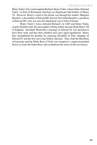 The Name of the Rose
99
HenryTudor, if he could supplant Richard. HenryTudor, whose father, Edmund
Tudor, 1st Earl of Richmond, had been an illegitimate half-brother of Henry
VI. However, Henry’s claim to the throne was through his mother, Margaret
Beaufort, a descendant of Edward III, derived from John Beaufort, a grandson
of Edward III’s who was also the illegitimate son of John of Gaunt.
	 Henry Tudor’s forces defeated Richard’s in 1485 and Henry Tudor,
exactly thirtieth male-line descendant of King Arthur, became King Henry VII
of England. Elizabeth Woodville’s marriage to Edward IV was declared to
have been valid, and thus their children were once again legitimized. Henry
then strengthened his position by marrying Elizabeth of York, daughter of
Edward IV and the best surviving Yorkist claimant. Thus, both the Red Rose
of Lancaster and the White Rose of York were merged to a single ten-petaled
flower, to form the Tudor Rose, that symbolized the union of the two houses.
 