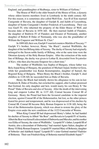 Terrorism and the Illuminati
102
England, and granddaughter of Redburga, sister to William of Gellone.3
	 The House of Welf is the older branch of the House of Este, a dynasty
whose oldest known members lived in Lombardy in the ninth century AD.
For this reason, it is sometimes also called Welf-Este. Azo II of Este married
Cunigonde of Bavaria, the daughter of Guelph II, and Judith of Luxemberg,
daughter of Sainte Cunigunde’s brother Frederick of Luxembourg. Their son
was Guelf IV, who inherited the property of the Elder House of Welf, and
became duke of Bavaria in 1070 AD. He then married Judith of Flanders,
the daughter of Baldwin IV of Flanders and Eleanor of Normandy, another
daughter of Robert II Duke of Normandy, who was also the grandfather of
William the Coqueror and William St. Clair.4
	 In1089AD,theirson,GuelphVmarriedcountessMatildaofTuscany.232
Guelph V’s brother, however, Henry “the Black”, married Wulfhildis, the
daughter of the last Billung duke of Saxony. The duchy of Saxony had originally
belonged to the Saxon noble family of Billung, who at the same time were the
Ottonian dynasty of the Holy Roman Empire. After the extinction of the male
line of Billungs, the duchy was given to Lothar II, descended from Svyatoslav
of Kiev, who then also became Emperor for a short time.5
	 The mother of Wulfhildis was Sophia of Hungary, whose father was
Bela Arpad King of Hungary, the grandson of Michael Arpad, brother to Geza,
while her grandmother was Katun Kometopoulos, daughter of Samuil, the
Bogomil King of Bulgaria. When Henry the Black’s brother, Guelph V, died
childless in 1120 AD, he succeeded him as Duke of Bavaria.
	 Henry the Black had initially shown his allegiance to his son-in-law
Frederick II, Duke of Swabia, but switched his support, after Lothair promised
that Gertrud, his only daughter and heir, would marry his son Henry X “the
Proud” Duke of Bavaria and also of Saxony. After the death of the intervening
king and emperor Lothar III, in 1137 AD, Conrad became Conrad III of
Germany. Henry the Proud had been the favoured candidate in the imperial
election, against Conrad III of the Hohenstaufen, but lost, as the other princes
feared his power and temperament, and he was dispossessed of his duchies by
Conrad III. Conrad III became Holy Roman Emperor in 1138 AD, being the
first of the Hohenstaufen dynasty, which was about to restore the glory of the
Empire even under the new conditions of the 1122 Concordat of Worms.
	 When King Conrad III had dispossessed Henry’s father, he had handed
his duchies of Saxony to Albert “the Bear”, and Bavaria to Leopold IV of Austria.
AlberttheBearwashimselfadescendantofDubrawkaandMieszko,andhismother
was Eilika of Saxony, the sister of Wulfhildis.7
Leopold IV’s father, Leopold III of
Austria, also a descendant of Dubrawka,8
had married Agnes Salien, daughter of
Henry VI Holy Roman Emperor. Leopold IV married Mary of Bohemia, daughter
of Sobeslav and Adelheid Arpad.9
Leopold IV’s sister Gertrud married Vladislav
of Bohemia. Their son Friedrich King of Bohemia married Elizabeth Arpad.10
 