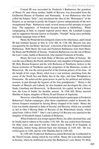 The Holy Roman Empire
103
	 Conrad III was succeeded by Frederick I Barbarossa, the grandson
of Henry IV, and whose mother, Judith of Bavaria, was descended from the
Guilhemid Houses of Flanders and Normandy. It was Babarossa who first
called the Empire “holy”, and introduced the idea of the “Romanness” of the
Empire, as an attempt to justify the Empire’s power independently of the now
strengthened Pope. Barbarossa made several unsuccessful attempts to regain
Italy. The supporters of Frederick became known as Ghibellines. While
campaigning in Italy to expand imperial power there, the Lombard League
and its supporters became known as Guelphs, “Guelph” being most probably
an Italian language form of Welf.
	 Henry the Proud did not relinquish claims to his inheritance, and Conrad
III had returned Saxony to him in 1142 AD. In 1156 AD, Bavaria was also
reacquired by his son Henry ‘the Lion’, a decision of the new Emperor Frederick
Barbarossa. Both Henry the Lion and Frederick Barbarossa were from Henry
the Black and Wulfhildis of Saxony. Frederick Barbarossa was the son of Henry
the Lion’s sister, Judith of Brunswick, who married Frederick of Swabia.
	 Henry the Lion was both Duke of Bavaria and Duke of Saxony. He
was the son of Henry the Proud, and Gertrud, only daughter of Emperor Lothair
III, Holy Roman Emperor and his wife Richenza of Nordheim, heiress to the
Saxon territories of Nordheim and the properties of the Brunones, counts of
Brunswick. He was the most powerful of the German princes of his time. At
the height of his reign, Henry ruled over a vast territory stretching from the
coasts of the North Sea and Baltic Sea to the Alps, and from Westphalia to
Pomerania. He achieved this great power in part by his political and military
acumen, in part through the legacies of his four grandparents.11
Henry is the
founder of Munich and Lübeck; he also founded and developed the cities of
Stade, Lüneburg and Brunswick. In Brunswick, his capital, he had a bronze
lion, the Lion of Judah, his heraldic animal. In 1168 AD, Henry married
Matilda of Anjou, daughter of Henry II and Eleanor of Aquitaine.
	 However, when Henry the Lion had declined to participate in Frederick
Babarossa’s Italian campaigns, after those expeditions ended in disaster, the
furious Emperor retaliated by having Henry stripped of his lands. Henry the
Lion was finally deposed as duke of Saxony, and Bavaria, which was awarded
as fief to Otto I Herzog Duke of Bavaria of the Wittelsbach family, which
ruled from 1180 to 1918.12
Otto’s son Ludwig I of Bavaria was married to the
daughter of Elizabeth Arpad, Ludmila of Bohemia.
	 When Frederick sent troops against Henry, his allies deserted him, and
he finally had to submit in November 1181 AD. He was exiled from Germany
for three years, and stayed with his father-in-law, Henry II of England, in
Normandy, before being allowed back into Germany in 1185 AD. He was
exiled again in 1188, and his wife Matilda died in 1189 AD.
	 In 1189 AD, Fredrerick Barbarossa joined Richard the Lionhearted in
the Third Crusade, during which he was killed. Henry the Lion then returned
to Saxony, where he mobilized an army but Barbarossa’s son, Henry VI, Holy
 