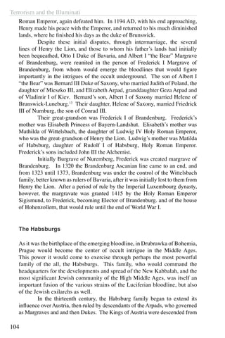Terrorism and the Illuminati
104
Roman Emperor, again defeated him. In 1194 AD, with his end approaching,
Henry made his peace with the Emperor, and returned to his much diminished
lands, where he finished his days as the duke of Brunswick.
	 Despite these initial disputes, through intermarriage, the several
lines of Henry the Lion, and those to whom his father’s lands had initially
been bequeathed, Otto I Duke of Bavaria, and Albert I “the Bear” Margrave
of Brandenburg, were reunited in the person of Frederick I Margrave of
Brandenburg, from whom would emerge the bloodlines that would figure
importantly in the intrigues of the occult underground. The son of Albert I
“the Bear” was Bernard III Duke of Saxony, who married Judith of Poland, the
daughter of Mieszko III, and Elizabeth Arpad, granddaughter Geza Arpad and
of Vladimir I of Kiev. Bernard’s son, Albert I of Saxony married Helene of
Brunswick-Luneburg.13
Their daughter, Helene of Saxony, married Friedrick
III of Nurnburg, the son of Conrad III.
	 Their great-grandson was Frederick I of Brandenburg. Frederick’s
mother was Elisabeth Princess of Bayern-Landshut. Elisabeth’s mother was
Mathilda of Wittelsbach, the daughter of Ludwig IV Holy Roman Emperor,
who was the great-grandson of Henry the Lion. Ludwig’s mother was Matilda
of Habsburg, daughter of Rudolf I of Habsburg, Holy Roman Emperor.
Frederick’s sons included John III the Alchemist.
	 Initially Burgrave of Nuremberg, Frederick was created margrave of
Brandenburg. In 1320 the Brandenburg Ascanian line came to an end, and
from 1323 until 1373, Brandenburg was under the control of the Wittelsbach
family, better known as rulers of Bavaria, after it was initially lost to them from
Henry the Lion. After a period of rule by the Imperial Luxembourg dynasty,
however, the margravate was granted 1415 by the Holy Roman Emperor
Sigismund, to Frederick, becoming Elector of Brandenburg. and of the house
of Hohenzollern, that would rule until the end of World War I.
The Habsburgs
As it was the birthplace of the emerging bloodline, in Drubrawka of Bohemia,
Prague would become the center of occult intrigue in the Middle Ages.
This power it would come to exercise through perhaps the most powerful
family of the all, the Habsburgs. This family, who would command the
headquarters for the developments and spread of the New Kabbalah, and the
most significant Jewish community of the High Middle Ages, was itself an
important fusion of the various strains of the Luciferian bloodline, but also
of the Jewish exilarchs as well.
	 In the thirteenth century, the Habsburg family began to extend its
influence over Austria, then ruled by descendants of the Arpads, who governed
as Margraves and and then Dukes. The Kings of Austria were descended from
 