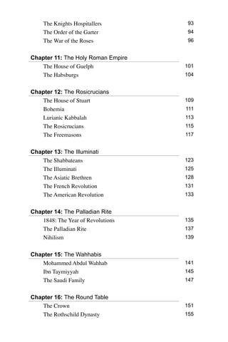The Knights Hospitallers 93
The Order of the Garter 94
The War of the Roses 96
Chapter 11: The Holy Roman Empire
The House of Guelph 101
The Habsburgs 104
Chapter 12: The Rosicrucians
The House of Stuart 109
Bohemia 111
Lurianic Kabbalah 113
The Rosicrucians 115
The Freemasons 117
Chapter 13: The Illuminati
The Shabbateans 123
The Illuminati 125
The Asiatic Brethren 128
The French Revolution 131
The American Revolution 133
Chapter 14: The Palladian Rite
1848: The Year of Revolutions 135
The Palladian Rite 137
Nihilism 139
Chapter 15: The Wahhabis
Mohammed Abdul Wahhab 141
Ibn Taymiyyah 145
The Saudi Family 147
Chapter 16: The Round Table
The Crown 151
The Rothschild Dynasty 155
 
