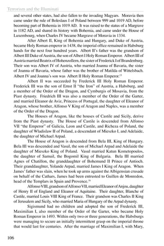 Terrorism and the Illuminati
106
and several other states, had also fallen to the invading Magyars. Moravia then
came under the rule of Boleslaus I of Poland between 999 and 1019 AD, before
becoming part of Bohemia in 1019 AD. It was raised to the status of a Margrave
in 1182 AD, and shared its history with Bohemia, and came under the House of
Luxembourg, when Charles IV became Margrave of Moravia in 1334.
	 After Albert II, King of Bohemia and Hungary, and Duke of Austria,
became Holy Roman emperor in 1438, the imperial office remained in Habsburg
hands for the next four hundred years. Albert II’s father was the grandson of
Albert III Duke ofAustria, the son ofAlbert I Holy Roman Emperor. Albert III of
AustriamarriedBeatrixofHohenzollern,thesisterofFrederickIofBrandenburg.
Their son was Albert IV of Austria, who married Joanna of Bavaria, the sister
of Joanna of Bavaria, whose father was the brother of Matilda of Wittelsbach.
Albert IV and Joanna’s son was Albert II Holy Roman Emperor.15
	 Albert II was succeeded by Frederick III Holy Roman Emperor.
Frederick III was the son of Ernst II “the Iron” of Austria, a Habsburg, and
a member of the Order of the Dragon, and Cymburgis of Mosavia, from the
Piast dynasty. Friedrich III was also a member of the Order of the Garter,
and married Eleanor de Aviz, Princess of Portugal, the daughter of Eleanor of
Aragon, whose brother, Alfonso V King of Aragon and Naples, was a member
of the Order of the Dragon.
	 The Houses of Aragon, like the houses of Castile and Sicily, derive
from the Piast dynasty. The House of Castile is descended from Alfonso
VII “the Emperor” of Galicia, Leon and Castile, and Richeza of Poland, the
daughter of Wladislaw II of Poland, a descendant of Mieszko I, and Adelaide,
the daughter of Michael Arpad.
	 The House of Aragon is descended from Bela III, King of Hungary.
Bela III was descended and Vasul, the son of Michael Arpad and Adelaide the
daughter of Mieszko King of Poland. Vasul married Katun Kometopoulos,
the daughter of Samuil, the Bogomil King of Bulgaria. Bela III married
Agnes of Chatillon, the granddaughter of Bohemund II Prince of Antioch.
Their granddaughter, Yolande Arpad, married James I King of Aragon. When
James’father was slain, when he took up arms against the Albigensian crusade
on behalf of the Cathars, James had been entrusted to Guillen de Monredon,
head of the Templars in Spain and Provence.16
	 AlfonsoVIII,grandsonofAlfonsoVII,marriedEleanorofAnjou,daughter
of Henry II of England and Eleanor of Aquitaine. Their daughter, Blanche of
Castile, married Louis VIII King of France. Their grandson was Charles II King
of Jerusalem and Sicily, who married Maria of Hungary of the Arpad dynasty.
	 Sigismund had no children and adopted the son of Frederick III,
Maximilian I, also member of the Order of the Garter, who became Holy
Roman Emperor in 1493. Within only two or three generations, the Habsburgs
were managing to secure an initially intermittent grasp on the imperial throne
that would last for centuries. After the marriage of Maximilian I, with Mary,
 