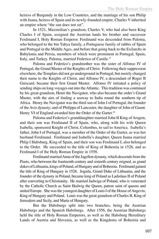 The Holy Roman Empire
107
heiress of Burgundy in the Low Countries, and the marriage of his son Philip
with Juana, heiress of Spain and its newly-founded empire, Charles V inherited
an empire where “the sun does not set”.
	 In 1521, Maximilian’s grandson, Charles V, who had also been King
Charles I of Spain, assigned the Austrian lands his brother and successor
Ferdinand I, Holy Roman Emperor. Ferdinand was descended from Paloma,
who belonged to the bin Yahya family, a Portuguese family of rabbis of Spain
and Portugal in the Middle Ages, and before that going back to the Exilarchs in
Babylonia and Persia, members of which were prominent in Portugal, Spain,
Italy, and Turkey. Paloma, married Federico of Castile.17
	 Paloma and Federico’s grandmother was the sister of Alfonso IV of
Portugal, the Grand Master of the Knights of Christ. Following their suppression
elsewhere, the Templars did not go underground in Portugal, but merely changed
their name to the Knights of Christ, and Alfonso IV, a descendant of Roger II
Guiscard, became their first Grand Master. Alfonso IV initiated a policy of
sending ships on long voyages out into theAtlantic. This tradition was continued
by his great-grandson, Henri the Navigator, who also became the order’s Grand
Master, with the aim of finding a seaway to India round the southern tip of
Africa. Henry the Navigator was the third son of John I of Portugal, the founder
of theAviz dynasty; and of Philippa of Lancaster, the daughter of John of Gaunt.
Henry VI of England awarded him the Order of the Garter.18
	 Paloma and Federico’s granddaughter married John II King ofAragon,
and their son was Ferdinand II of Spain, who, along with his wife Queen
Isabella, sponsored Knight of Christ, Columbus, to sail to America. Isabella’s
father, John I of Portugal, was a member of the Order of the Garter, as was her
husband Ferdinand. Ferdinand and Isabella’s daughter, Queen Juana married
Phlip I Habsburg, King of Spain, and their son was Ferdinand I, also belonged
to the Order. He succeeded to the title of King of Bohemia in 1526, and as
Ferdinand I of the Holy Roman Empire in 1558.
	 Ferdinand marriedAnna of the Jagellon dynasty, which descends from the
Piasts, who between the fourteenth century and sixteeth century reigned, as grand
dukesofLithuania,kingsofPoland,ofHungaryandofBohemia. Ferdinandgained
the title of King of Hungary in 1526. Jogaila, Grand Duke of Lithuania, and the
founder of the dynasty in Poland, became king of Poland as Ladislaus II of Poland
after converting to Christianity. He married Jadwiga of Poland, who is venerated
by the Catholic Church as Saint Hedwig the Queen, patron saint of queens and
united Europe. She was the youngest daughter of Louis I of the House ofAngevin,
King of Hungary and Poland. Louis was the great-grandson of Charles II, King of
Jerusalem and Sicily, and Maria of Hungary.
	 But the Habsburgs split into two branches, being the Austrian
Habsburgs and the Spanish Habsburgs. After 1556, the Austrian Habsburgs
held the title of Holy Roman Emperors, as well as the Habsburg Hereditary
Lands of Austria and Slovenia, as well as the Kingdoms of Bohemia and
 