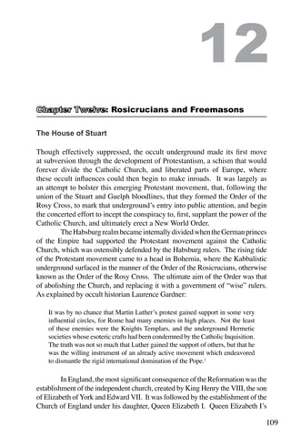 109
The House of Stuart
Though effectively suppressed, the occult underground made its first move
at subversion through the development of Protestantism, a schism that would
forever divide the Catholic Church, and liberated parts of Europe, where
these occult influences could then begin to make inroads. It was largely as
an attempt to bolster this emerging Protestant movement, that, following the
union of the Stuart and Guelph bloodlines, that they formed the Order of the
Rosy Cross, to mark that underground’s entry into public attention, and begin
the concerted effort to incept the conspiracy to, first, supplant the power of the
Catholic Church, and ultimately erect a New World Order.
	 TheHabsburgrealmbecameinternallydividedwhentheGermanprinces
of the Empire had supported the Protestant movement against the Catholic
Church, which was ostensibly defended by the Habsburg rulers. The rising tide
of the Protestant movement came to a head in Bohemia, where the Kabbalistic
underground surfaced in the manner of the Order of the Rosicrucians, otherwise
known as the Order of the Rosy Cross. The ultimate aim of the Order was that
of abolishing the Church, and replacing it with a government of “wise” rulers.
As explained by occult historian Laurence Gardner:
It was by no chance that Martin Luther’s protest gained support in some very
influential circles, for Rome had many enemies in high places. Not the least
of these enemies were the Knights Templars, and the underground Hermetic
societies whose esoteric crafts had been condemned by the Catholic Inquisition.
The truth was not so much that Luther gained the support of others, but that he
was the willing instrument of an already active movement which endeavored
to dismantle the rigid international domination of the Pope.1
	 In England, the most significant consequence of the Reformation was the
establishment of the independent church, created by King Henry the VIII, the son
of Elizabeth ofYork and Edward VII. It was followed by the establishment of the
Church of England under his daughter, Queen Elizabeth I. Queen Elizabeth I’s
12
: Rosicrucians and Freemasons
 
