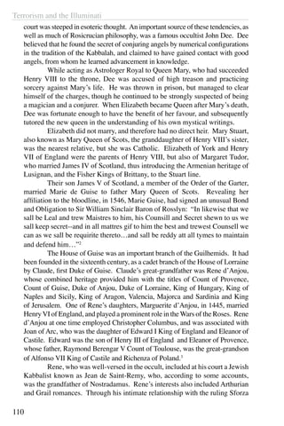 Terrorism and the Illuminati
110
court was steeped in esoteric thought. An important source of these tendencies, as
well as much of Rosicrucian philosophy, was a famous occultist John Dee. Dee
believed that he found the secret of conjuring angels by numerical configurations
in the tradition of the Kabbalah, and claimed to have gained contact with good
angels, from whom he learned advancement in knowledge.
	 While acting as Astrologer Royal to Queen Mary, who had succeeded
Henry VIII to the throne, Dee was accused of high treason and practicing
sorcery against Mary’s life. He was thrown in prison, but managed to clear
himself of the charges, though he continued to be strongly suspected of being
a magician and a conjurer. When Elizabeth became Queen after Mary’s death,
Dee was fortunate enough to have the benefit of her favour, and subsequently
tutored the new queen in the understanding of his own mystical writings.
	 Elizabeth did not marry, and therefore had no direct heir. Mary Stuart,
also known as Mary Queen of Scots, the granddaughter of Henry VIII’s sister,
was the nearest relative, but she was Catholic. Elizabeth of York and Henry
VII of England were the parents of Henry VIII, but also of Margaret Tudor,
who married James IV of Scotland, thus introducing the Armenian heritage of
Lusignan, and the Fisher Kings of Brittany, to the Stuart line.
	 Their son James V of Scotland, a member of the Order of the Garter,
married Marie de Guise to father Mary Queen of Scots. Revealing her
affiliation to the bloodline, in 1546, Marie Guise, had signed an unusual Bond
and Obligation to Sir William Sinclair Baron of Rosslyn: “In likewise that we
sall be Leal and trew Maistres to him, his Counsill and Secret shewn to us we
sall keep secret--and in all mattres gif to him the best and trewest Counsell we
can as we sall be requirite thereto…and sall be reddy att all tymes to maintain
and defend him…”2
	 The House of Guise was an important branch of the Guilhemids. It had
been founded in the sixteenth century, as a cadet branch of the House of Lorraine
by Claude, first Duke of Guise. Claude’s great-grandfather was Rene d’Anjou,
whose combined heritage provided him with the titles of Count of Provence,
Count of Guise, Duke of Anjou, Duke of Lorraine, King of Hungary, King of
Naples and Sicily, King of Aragon, Valencia, Majorca and Sardinia and King
of Jerusalem. One of Rene’s daughters, Marguerite d’Anjou, in 1445, married
HenryVI of England, and played a prominent role in theWars of the Roses. Rene
d’Anjou at one time employed Christopher Columbus, and was associated with
Joan of Arc, who was the daughter of Edward I King of England and Eleanor of
Castile. Edward was the son of Henry III of England and Eleanor of Provence,
whose father, Raymond Berengar V Count of Toulouse, was the great-grandson
of Alfonso VII King of Castile and Richenza of Poland.3
	 Rene, who was well-versed in the occult, included at his court a Jewish
Kabbalist known as Jean de Saint-Remy, who, according to some accounts,
was the grandfather of Nostradamus. Rene’s interests also included Arthurian
and Grail romances. Through his intimate relationship with the ruling Sforza
 