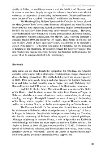 Rosicrucians and Freemasons
111
family of Milan, he established contact with the Medicis of Florence, and
it seems to have been largely through his influence that Cosimo de Medici
embarked on the projects of translating the Neoplatonic, Gnostic and Hermetic
texts that set off the so-called “Humanistic” tradition of the Renaissance.
	 The Habsburg King Philip of Spain and the Catholics in France plotted
for Mary Queen of Scots’accession to the throne of England, and when Elizabeth
discovered that plots to place the Scottish queen on the English throne threatened
her life, she had Mary Stuart imprisoned and eventually executed. However,
Mary had married Henry Stuart, who was the great-grandson of Eleanor Sinclair,
the daughter of William Sinclair, and John Stewart. And, following Elizabeth’s
childless death in 1603, the throne was left vacant. Thus, James VI of Scots, the
son of Mary Queen of Scots and Henry Stuart, was deemed to be Elizabeth’s
closest living relative. He became King James I of England, the first monarch
of England of the Stuart line. It would be concern for the preservation of this
line which would become the central theme of that branch of the Illuminati at the
center of all its intrigues, Scottish Rite Freemasonry.
Bohemia
King James did not share Elizabeth’s sympathies for John Dee, and when he
appealed to the king for help in clearing his reputation from charges of conjuring
devils, the King ignored him. Dee finally died disgraced and in abject poverty
in 1608. Prior to his death, though, and after his career in England had come
to an end, John Dee had found his way to Prague, then under Habsburg Holy
Roman Emperor Rudolf II, where he influenced the Rosicrucian movement. 	
	 Rudolph II, like his father, Maximilian II, was a member of the Order
of the Garter. And, he chose to move his capital from Vienna to Prague, in
Bohemia, which became an occult oriented court, a center of study in alchemy,
astrology, and magic. Rudolph II devoted vast sums of money to the building
of his library, which comprised of the standard corpus of Hermetic works, as
well as the notorious Picatrix, an Arabic work expounding on Sabian themes.
	 The Emperor Rudolf II’s fascination with Hermeticism was matched
by his interest in Kabbalah, when his reign became a “golden age” of Jewry
in Prague in Bohemia. Despite their initial persecution during the Crusades,
the Jewish community of Bohemia often enjoyed exceptional privileges.
Although originating in southern France, it was in Spain that the Kabbalah
would develop, and where the most important medieval Kabbalistic text, the
Sepher ha Zohar, or Book of Light, was produced in 1286 AD. Ultimately, the
spread of Kabbalistic influence, and the occult rites it involved, or mysteries,
generally known as “witchcraft”, caused the Church to become increasingly
suspicious, and to eventually attempt its brutal suppression.
	
 