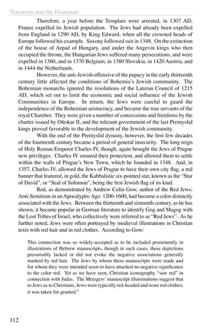 Terrorism and the Illuminati
112
	 Therefore, a year before the Templars were arrested, in 1307 AD,
France expelled its Jewish population. The Jews had already been expelled
from England in 1290 AD, by King Edward, when all the crowned heads of
Europe followed his example. Saxony followed suit in 1348. On the extinction
of the house of Arpad of Hungary, and under the Angevin kings who then
occupied the throne, the Hungarian Jews suffered many persecutions, and were
expelled in 1360, and in 1370 Belgium, in 1380 Slovakia, in 1420 Austria, and
in 1444 the Netherlands.
	 However, the anti-Jewish offensive of the papacy in the early thirteenth
century little affected the conditions of Bohemia’s Jewish community. The
Bohemian monarchs ignored the resolutions of the Lateran Council of 1215
AD, which set out to limit the economic and social influence of the Jewish
Communities in Europe. In return, the Jews were careful to guard the
independence of the Bohemian aristocracy, and became the true servants of the
royal Chamber. They were given a number of concessions and freedoms by the
charter issued by Ottokar II, and the tolerant government of the last Premyslid
kings proved favorable to the development of the Jewish community.
	 With the end of the Premyslid dynasty, however, the first few decades
of the fourteenth century became a period of general insecurity. The long reign
of Holy Roman Emperor Charles IV, though, again brought the Jews of Prague
new privileges. Charles IV ensured their protection, and allowed them to settle
within the walls of Prague’s New Town, which he founded in 1348. And, in
1357, Charles IV, allowed the Jews of Prague to have their own city flag, a red
banner that featured, in gold, the Kabbalistic six-pointed star, known as the “Star
of David”, or “Seal of Solomon”, being the first Jewish flag of its kind.
	 Red, as demonstrated by Andrew Colin Gow, author of the Red Jews:
Anti-Semitism in anApocalypticAge: 1200-1600, had become a color distinctly
associated with the Jews. Between the thirteenth and sixteenth century, as he has
shown, it became popular in German literature to identify Gog and Magog with
the Lost Tribes of Israel, who collectively were referred to as “Red Jews”. As he
further noted, Jews were often portrayed by medieval illustrations in Christian
texts with red hair and in red clothes. According to Gow:
This connection was so widely-accepted as to be included prominently in
illustrations of Hebrew manuscripts, though in such cases, these depictions
presumably lacked or did not evoke the negative associations generally
marked by red hair. The Jews by whom these manuscripts were made and
for whom they were intended seem to have attached no negative significance
to the color red. Yet as we have seen, Christian iconography “saw red” in
connection with Judas. The Metzgers’ manuscript illuminations suggest that
to Jews as to Christians, Jews were typically red-headed and wore red clothes;
it was taken for granted.4
 