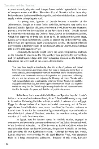 Terrorism and the Illuminati
114
external worship, they declared, is superfluous, and sin impossible in this state
of complete union with Him. Therefore, like all Gnostics before them, they
believed carnal desires could be indulged in, and other sinful actions committed
freely without corrupting the soul.
	 As young man, Ignatius of Loyola became a member of the
Allumbrados, though, as a cover for his activities, he became very active as a
Roman Catholic. Ignatius of Loyola was born in 1491, from wealthy Marranos
parents a year before the expulsion of the Jews from Spain.7
Loyola moved
to Rome where he founded the Order of Jesus, known as the infamous Jesuits,
which was approved by Pope Paul III in 1540. In setting up the Jesuit order,
Loyola devised an elaborate spy system, so that no one in the order was safe.
If there was any opposition, death was meted out swiftly. The Jesuit order not
only became a destructive arm of the Roman Catholic Church, but developed
into a secret intelligence service.
	 Ultimately, the Jesuits would follow the same conspiratorial methods
as the Ismailis, to undermine the religion they were purportedly representing,
and for indoctrinating dupes into their subversive mission, as the following,
taken from the secret oath of the Jesuits, demonstrates:
You have been taught to insidiously plant the seeds of jealousy and hatred
between communities, provinces, states that were at peace, and incite them to
deeds of blood, involving them in war with each other, and to create revolutions
and civil wars in countries that were independent and prosperous, cultivating
the arts and the sciences and enjoying the blessings of peace. To take sides
with the combatants and to act secretly with your brother Jesuit, who might be
engaged on the other side, but openly opposed to that with which you might be
connected, only that the Church might be the gainer in the end, in the conditions
fixed in the treaties for peace and that the end justifies the means.
	
	 Rabbi Isaac Luria was a faithful follower of Ignatius Loyola.8
Luria’s
father, a member of anAshkenazi family from Poland and Germany, emigrated
to Jerusalem. Following his father’s death, as a child, Luria was taken to Egypt.
Egypt has always harboured an important Jewish community, and of Gnostic
speculation, from Hellenistic times, to the Ismailis of the Fatimids, as it was in
Luria’s time. It was for this reason that Egypt would figure so prominently as
one of the focal points of Illuminati, even into the twentieth century, with the
creation of Islamic fundamentalism.
	 In Egypt, here he became versed in rabbinic studies, engaged in
commerce, and eventually concentrated on study of the Zohar, the central work
of the Medieval Kabbalah. In 1570, he went to Safed in Galilee, where he
studied under Moses ben Jacob Cordovero, the greatest Kabbalist of the time,
and developed his own Kabbalistic system. Although he wrote few works,
Luria’s doctrines were recorded by his pupil Hayyim Vital, who presented
them in a large posthumous collection. Because of this work, Lurianic
 