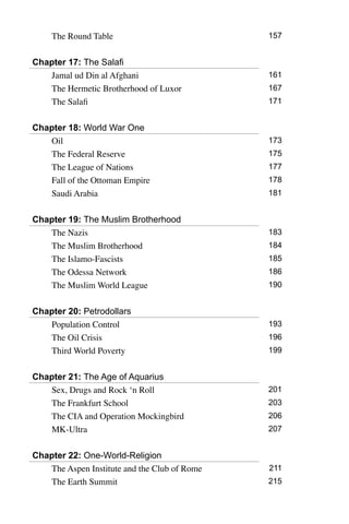The Round Table 157
Chapter 17: The Salafi
Jamal ud Din al Afghani 161
The Hermetic Brotherhood of Luxor 167
The Salafi 171
Chapter 18: World War One
Oil 173
The Federal Reserve 175
The League of Nations 177
Fall of the Ottoman Empire 178
Saudi Arabia 181
Chapter 19: The Muslim Brotherhood
The Nazis 183
The Muslim Brotherhood 184
The Islamo-Fascists 185
The Odessa Network 186
The Muslim World League 190
Chapter 20: Petrodollars
Population Control 193
The Oil Crisis 196
Third World Poverty 199
Chapter 21: The Age of Aquarius
Sex, Drugs and Rock ‘n Roll 201
The Frankfurt School 203
The CIA and Operation Mockingbird 206
MK-Ultra 207
Chapter 22: One-World-Religion
The Aspen Institute and the Club of Rome 211
The Earth Summit 215
 