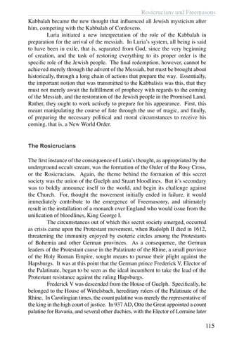 Rosicrucians and Freemasons
115
Kabbalah became the new thought that influenced all Jewish mysticism after
him, competing with the Kabbalah of Cordovero.
	 Luria initiated a new interpretation of the role of the Kabbalah in
preparation for the arrival of the messiah. In Luria’s system, all being is said
to have been in exile, that is, separated from God, since the very beginning
of creation, and the task of restoring everything to its proper order is the
specific role of the Jewish people. The final redemption, however, cannot be
achieved merely through the advent of the Messiah, but must be brought about
historically, through a long chain of actions that prepare the way. Essentially,
the important notion that was transmitted to the Kabbalists was this, that they
must not merely await the fulfillment of prophecy with regards to the coming
of the Messiah, and the restoration of the Jewish people in the Promised Land.
Rather, they ought to work actively to prepare for his appearance. First, this
meant manipulating the course of fate through the use of magic, and finally,
of preparing the necessary political and moral circumstances to receive his
coming, that is, a New World Order.
The Rosicrucians
The first instance of the consequence of Luria’s thought, as appropriated by the
underground occult stream, was the formation of the Order of the Rosy Cross,
or the Rosicrucians. Again, the theme behind the formation of this secret
society was the union of the Guelph and Stuart bloodlines. But it’s secondary
was to boldly announce itself to the world, and begin its challenge against
the Church. For, thought the movement initially ended in failure, it would
immediately contribute to the emergence of Freemasonry, and ultimately
result in the installation of a monarch over England who would issue from the
unification of bloodlines, King George I.
	 The circumstances out of which this secret society emerged, occurred
as crisis came upon the Protestant movement, when Rudolph II died in 1612,
threatening the immunity enjoyed by esoteric circles among the Protestants
of Bohemia and other German provinces. As a consequence, the German
leaders of the Protestant cause in the Palatinate of the Rhine, a small province
of the Holy Roman Empire, sought means to pursue their plight against the
Hapsburgs. It was at this point that the German prince Frederick V, Elector of
the Palatinate, began to be seen as the ideal incumbent to take the lead of the
Protestant resistance against the ruling Hapsburgs.
	 Frederick V was descended from the House of Guelph. Specifically, he
belonged to the House of Wittelsbach, hereditary rulers of the Palatinate of the
Rhine. In Carolingian times, the count palatine was merely the representative of
the king in the high court of justice. In 937AD, Otto the Great appointed a count
palatine for Bavaria, and several other duchies, with the Elector of Lorraine later
 