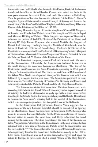 Terrorism and the Illuminati
116
foremost in rank. In 1155AD, after the death of its Elector, Frederick Barbarossa
transferred the office to his half-brother Conrad, who united the lands to his
own possessions on the central Rhine, and made his residence at Heidelberg.
Thus the palatinate of Lorraine became the palatinate “of the Rhine”. Conrad’s
daughter, Agnes of Hohenstaufen, married Henry I of Saxony and Bavaria, the
son of Henry “the Lion” and Matilda of England, and their son Henry II became
Elector of the Palatinate of the Rhine in 1195 AD.
	 Henry II married Agnes of Lausitz, daughter of Conrad III, Margrave
of Lausitz, and Elizabeth of Poland, herself the daughter of Elizabeth Arpad
and Mieszko III King of Poland. Their daughter was Agnes of Brunswick,
who was the mother of Rudolf I, Elector of the Palatinate of the Rhine, and
Ludwig IV Holy Roman Emperor, who married Matilda, the daughter of
Rudolf I of Habsburg. Ludwig’s daughter, Matilda of Wittelsbach, was the
father of Frederick I Elector of Brandenburg. Frederick IV Elector of the
Palatinate is also descended from Frederick I of Brandenburg’s sister, Margaret
of Hohenzollern, who married Herman Margrave of Hessen. Frederick IV was
the father of Frederick V, Elector of the Palatinate of the Rhine.
	 The Protestant conspiracy around Frederick V went under the cover
of the Rosicrucians. Ultimately, the Rosicrucians declared themselves to
the world through the notorious Rosicrucian Manifestos. The first of the
Rosicrucian manifestos was the Fama Frateritatis, appearing in 1614, part of
a larger Protestant treatise titled, The Universal and General Reformation of
the Whole Wide World, an allegorical history of the Rosicrucians, which was
followed by a second tract a year later. The Manifestos purported to issue
from a secret, “invisible” fraternity of “initiates” in Germany and France, and
vehemently attacked the Catholic Church and the old Holy Roman Empire.
	 The Rosicrucians derive their name from Christian Rosencreutz, who,
accordingtotheManifestos,foundedtheorderacenturyearlier. A poordescendent
of nobility, he had been cloistered at an early age with a Jesuit order, before
traveling to the Middle East to learn magic, alchemy and Kabbalah. Rosenkreuz
is German for “rose cross”, referring both to the symbol of the Rosicrucians,
which is a cross superimposed over the five-petaled rose of the Kabbalah.
	 In the Rosicrucian Enlightenment, Frances Yates suggests that a
component of the new Lurianic Kabbalah should be considered as figuring
in the Manifestoes. Jacob Boehme, born in Bohemia in 1575, the man who
came to articulate Lurianic Kabbalah for the Christian audiences of Europe,
became active in around the same time, and likely influenced that trend
among the Rosicrucians. Christian Rosenkreuz, the hero of the Rosicrucian
tales, Yates claims, “describes in the Fama travels in the east whence he has
returned with a new kind of Magia and Cabala which he incorporates into
his own outlook.”254
The Fama relates the life story of Christian Rosenkreuz,
who supposedly founded the Rosy Cross brotherhood, as early as the 1300’s.
Like Luria, Rosenkreuz was said to have traveled to Egypt, and upon his
return to Europe, to have established a secret “House of the Holy Spirit”,
 
