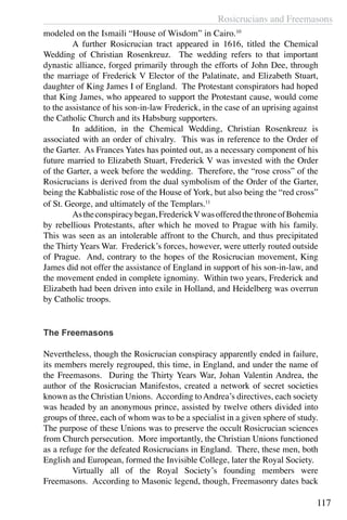 Rosicrucians and Freemasons
117
modeled on the Ismaili “House of Wisdom” in Cairo.10
	 A further Rosicrucian tract appeared in 1616, titled the Chemical
Wedding of Christian Rosenkreuz. The wedding refers to that important
dynastic alliance, forged primarily through the efforts of John Dee, through
the marriage of Frederick V Elector of the Palatinate, and Elizabeth Stuart,
daughter of King James I of England. The Protestant conspirators had hoped
that King James, who appeared to support the Protestant cause, would come
to the assistance of his son-in-law Frederick, in the case of an uprising against
the Catholic Church and its Habsburg supporters.
	 In addition, in the Chemical Wedding, Christian Rosenkreuz is
associated with an order of chivalry. This was in reference to the Order of
the Garter. As Frances Yates has pointed out, as a necessary component of his
future married to Elizabeth Stuart, Frederick V was invested with the Order
of the Garter, a week before the wedding. Therefore, the “rose cross” of the
Rosicrucians is derived from the dual symbolism of the Order of the Garter,
being the Kabbalistic rose of the House of York, but also being the “red cross”
of St. George, and ultimately of the Templars.11
	 Astheconspiracybegan,FrederickVwasofferedthethroneofBohemia
by rebellious Protestants, after which he moved to Prague with his family.
This was seen as an intolerable affront to the Church, and thus precipitated
the Thirty Years War. Frederick’s forces, however, were utterly routed outside
of Prague. And, contrary to the hopes of the Rosicrucian movement, King
James did not offer the assistance of England in support of his son-in-law, and
the movement ended in complete ignominy. Within two years, Frederick and
Elizabeth had been driven into exile in Holland, and Heidelberg was overrun
by Catholic troops.
The Freemasons
Nevertheless, though the Rosicrucian conspiracy apparently ended in failure,
its members merely regrouped, this time, in England, and under the name of
the Freemasons. During the Thirty Years War, Johan Valentin Andrea, the
author of the Rosicrucian Manifestos, created a network of secret societies
known as the Christian Unions. According toAndrea’s directives, each society
was headed by an anonymous prince, assisted by twelve others divided into
groups of three, each of whom was to be a specialist in a given sphere of study.
The purpose of these Unions was to preserve the occult Rosicrucian sciences
from Church persecution. More importantly, the Christian Unions functioned
as a refuge for the defeated Rosicrucians in England. There, these men, both
English and European, formed the Invisible College, later the Royal Society.
	 Virtually all of the Royal Society’s founding members were
Freemasons. According to Masonic legend, though, Freemasonry dates back
 