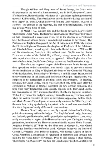 Rosicrucians and Freemasons
119
	 Though William and Mary were of Stuart lineage, the Scots were
disappointed at the loss of a Stuart monarch, and in 1689, the year of James
II’s deposition, Bonnie Dundee led a force of Highlanders against government
troops at Killiecrankie. The rebellion was called a Jacobite Rising, because of
their support of James II, which is derived from the Latin Jacomus, or Jacob in
Hebrew. The emblem of the Jacobites, like that of the Rosicrucians, was the
five-petaled White Rose of York.
	 In March 1702, William died and the throne passed to Mary’s sister
who became Queen Anne. The failure of either Anne or of her sister to produce
an heir precipitated a succession crisis, for, in the absence of a Protestant
heir, the Roman Catholic James II could attempt to return to the Throne. The
Parliament of England then passed the Act of Settlement in 1701, whereupon
the Electress Sophia of Hanover, the daughter of Frederick of the Palatinate
and Elizabeth Stuart, was designated heir to the British throne, if William III
and his sister-in-law, Anne, both died without issue. Sophia was the closest
Protestant relative of the British Royal Family, though numerous Catholics
with superior hereditary claims had to be bypassed. When Sophia died a few
weeks before Anne, Sophia’s son George became the first Hanoverian King.
	 Therefore, the supposed support of the Freemasons for the Stuarts, and
their opposition to the Hanoverians, was merely staged to provide a pretext
for the intallation, as King of England, the issue of the Chemycal Wedding
of the Rosicrusians, the marriage of Frederick V and Elizabeth Stuart, united
the divergent lines of the Stuarts and the House of Guelph. Freemasonry was
supposed to be independent of political issues and problems. In practice,
however, the Grand Lodge, which was established only three years after the
coronation of William of Orange, supported the new German monarchy at a
time when many Englishmen were strongly opposed to it. The Grand Lodge,
had been created in 1717, and consisted at first of only one degree of initiation.
Within five years of the Lodge’s founding, two additional degrees were added,
when the system consisted of three steps: Entered Apprentice, Fellow Craft,
and Master Mason. These degrees are commonly known as the “Blue Degrees”,
the color blue being symbolically important in them, and have remained the
first three degrees of nearly all Masonic systems since.
	 The new Grand Lodge was reportedly very strict in its rule of forbidding
political controversy within the lodges. The English Grand Lodge, however,
was decidedly pro-Hanoverian, and its proscription against political controversy
really amounted to a support of the Hanoverian status quo. During the ensuing
generations, members of the Hanoverian royal family became Grand Masters.
Augustus Frederick (1773-1843), the ninth son of George III, was Grand
Master for the thirty years before his death. George’s father was the the son of
George II, Frederick Loius Prince of England, who married Augusta of Saxen-
Gotha-Altenburg, a descendant of Ferdinand of Habsburg, and through him
from the bin Yahya family of Portugal. Prior to that, George’s older brother,
who became King George IV, had held the Grand Master position. A later royal
 