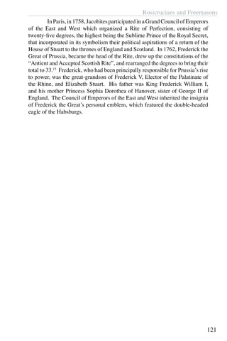 Rosicrucians and Freemasons
121
	 In Paris, in 1758, Jacobites participated in a Grand Council of Emperors
of the East and West which organized a Rite of Perfection, consisting of
twenty-five degrees, the highest being the Sublime Prince of the Royal Secret,
that incorporated in its symbolism their political aspirations of a return of the
House of Stuart to the thrones of England and Scotland. In 1762, Frederick the
Great of Prussia, became the head of the Rite, drew up the constitutions of the
“Antient andAccepted Scottish Rite”, and rearranged the degrees to bring their
total to 33.15
Frederick, who had been principally responsible for Prussia’s rise
to power, was the great-grandson of Frederick V, Elector of the Palatinate of
the Rhine, and Elizabeth Stuart. His father was King Frederick William I,
and his mother Princess Sophia Dorothea of Hanover, sister of George II of
England. The Council of Emperors of the East and West inherited the insignia
of Frederick the Great’s personal emblem, which featured the double-headed
eagle of the Habsburgs.
 