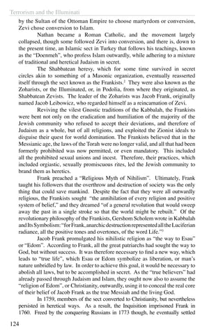 Terrorism and the Illuminati
124
by the Sultan of the Ottoman Empire to choose martyrdom or conversion,
Zevi chose conversion to Islam.
	 Nathan became a Roman Catholic, and the movement largely
collapsed, though some followed Zevi into conversion, and there is, down to
the present time, an Islamic sect in Turkey that follows his teachings, known
as the “Doenmeh”, who profess Islam outwardly, while adhering to a mixture
of traditional and heretical Judaism in secret.
	 The Shabbatean heresy, which for some time survived in secret
circles akin to something of a Masonic organization, eventually reasserted
itself through the sect known as the Frankists.2
They were also known as the
Zoharists, or the Illuminated, or, in Podolia, from where they originated, as
Shabbatean Zevists. The leader of the Zoharists was Jacob Frank, originally
named Jacob Leibowicz, who regarded himself as a reincarnation of Zevi.
	 Reviving the vilest Gnostic traditions of the Kabbalah, the Frankists
were bent not only on the eradication and humiliation of the majority of the
Jewish community who refused to accept their deviations, and therefore of
Judaism as a whole, but of all religions, and exploited the Zionist ideals to
disguise their quest for world domination. The Frankists believed that in the
Messianic age, the laws of the Torah were no longer valid, and all that had been
formerly prohibited was now permitted, or even mandatory. This included
all the prohibited sexual unions and incest. Therefore, their practices, which
included orgiastic, sexually promiscuous rites, led the Jewish community to
brand them as heretics.
	 Frank preached a “Religious Myth of Nihilism”. Ultimately, Frank
taught his followers that the overthrow and destruction of society was the only
thing that could save mankind. Despite the fact that they were all outwardly
religious, the Frankists sought “the annihilation of every religion and positive
system of belief,” and they dreamed “of a general revolution that would sweep
away the past in a single stroke so that the world might be rebuilt.” Of the
revolutionary philosophy of the Frankists, Gershom Scholem wrote in Kabbalah
andItsSymbolism:“forFrank,anarchicdestructionrepresentedalltheLuciferian
radiance, all the positive tones and overtones, of the word Life.”3
	 Jacob Frank promulgated his nihilistic religion as “the way to Esau”
or “Edom”. According to Frank, all the great patriarchs had sought the way to
God, but without success. It was therefore necessary to find a new way, which
leads to “true life”, which Esau or Edom symbolize as liberation, or man’s
nature unbridled by law. In order to achieve this goal, it would be necessary to
abolish all laws, but to be accomplished in secret. As the “true believers” had
already passed through Judaism and Islam, they ought now also to assume the
“religion of Edom”, or Christianity, outwardly, using it to conceal the real core
of their belief of Jacob Frank as the true Messiah and the living God.
	 In 1759, members of the sect converted to Christianity, but nevertheless
persisted in heretical ways. As a result, the Inquisition imprisoned Frank in
1760. Freed by the conquering Russians in 1773 though, he eventually settled
 