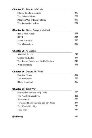 Chapter 23: The Arc of Crisis
Islamic Fundamentalism 219
The Existentialists 221
Algerian War of Independence 223
The Revolution in Iran 224
Chapter 24: Guns, Drugs and Jihad
Iran-Contra Affair 227
BCCI 231
Mena, Arkansas 235
The Mujahideen 237
Chapter 25: Al Qaeda
Abdullah Azzam 241
Osama bin Laden 244
The Sudan, Bosnia and the Philippines 246
WTC Bombing 248
Chapter 26: Dollars for Terror
Houston, Texas 253
The Neo-Nazis 258
Blood Diamonds 260
Chapter 27: Total War
Rothschilds and the Holy Grail 265
The Neo-Conservatives 266
September 11 268
Terrorists Flight Training and MK-Ultra 271
The Wahhabi Lobby 278
Total War 281
Endnotes 285
 