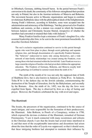 The Illuminati
125
in Offenbach, Germany, dubbing himself baron. In the period between Frank’s
conversion to his death, the community of his followers strengthened their position
not only in Poland, but also in the Austrian territories of Moravia and Bohemia.
The movement became active in Masonic organizations and began to combine
revolutionary Kabbalistic ideas with the philosophical ideals of the Enlightenment.
Among Frank’s followers, according to Scholem, some were accepted into the
administrationandaristocracyoftheHabsburgs,“buttheypreservedafewFrankist
traditions and customs, so that a stratum was created in which the boundaries
between Judaism and Christianity became blurred, irrespective of whether the
members had converted or retained their links with Judaism.”4
	 Many Frankist families kept a miniature of Frank’s daughter Eva, who
assumed leadership after him, to be sent to the most prominent households. As
describes Gershom Scholem:
The sect’s exclusive organization continued to survive in this period through
agents who went from place to place, through secret gatherings and separate
religious rites, and through dissemination of a specifically Frankist literature.
The “believers” endeavored to marry only among themselves, and a wide
network of inter-family relationships was created among the Frankists, even
among those who had remained within the Jewish fold. Later Frankism was to a
large extent the religion of families who had given their children the appropriate
education. The Frankists of Germany, Bohemia, and Moravia usually held
secret gatherings in Carlsbad in summer round about the ninth of Av.5
	 The ninth of the month of Av was not only the supposed date of birth
of Shabbetai Zevi, but is also known in Judaism as Tisha B’av. In Judaism,
Tisha B’Av is the darkest day on the Jewish calendar, commemorating the
destruction of the Temple of Jerusalem, first by the Babylonians, and secondly
by the Romans. Also, the ninth of Av, 1492, was the day the Jews were
expelled from Spain. The day is observed by Jews as a day of fasting and
prayer. However, the Frankists celebrated the day with revel and orgies.
The Illuminati
The Jesuits, the precursors of the organization, continued to be the source of
much intrigue, and were responsible for the formation of their predecessors,
the Illuminati. John Robison, in Proofs of a Conspiracy, written in 1798,
which exposed the devious evolution of the Illuminati, remarked of German
Freemasonry, “I saw it much connected with many occurrences and schisms
in the Christian church; I saw that the Jesuits had several times interfered in
it; and that most of the exceptionable innovations and dissentions had arisen
about the time that the order of Loyola was suppressed; so that it should seem,
that these intriguing brethren had attempted to maintain their influence by
 