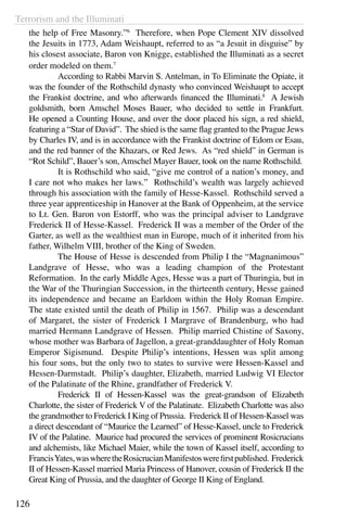 Terrorism and the Illuminati
126
the help of Free Masonry.”6
Therefore, when Pope Clement XIV dissolved
the Jesuits in 1773, Adam Weishaupt, referred to as “a Jesuit in disguise” by
his closest associate, Baron von Knigge, established the Illuminati as a secret
order modeled on them.7
	 According to Rabbi Marvin S. Antelman, in To Eliminate the Opiate, it
was the founder of the Rothschild dynasty who convinced Weishaupt to accept
the Frankist doctrine, and who afterwards financed the Illuminati.8
A Jewish
goldsmith, born Amschel Moses Bauer, who decided to settle in Frankfurt.
He opened a Counting House, and over the door placed his sign, a red shield,
featuring a “Star of David”. The shied is the same flag granted to the Prague Jews
by Charles IV, and is in accordance with the Frankist doctrine of Edom or Esau,
and the red banner of the Khazars, or Red Jews. As “red shield” in German is
“Rot Schild”, Bauer’s son, Amschel Mayer Bauer, took on the name Rothschild.
	 It is Rothschild who said, “give me control of a nation’s money, and
I care not who makes her laws.” Rothschild’s wealth was largely achieved
through his association with the family of Hesse-Kassel. Rothschild served a
three year apprenticeship in Hanover at the Bank of Oppenheim, at the service
to Lt. Gen. Baron von Estorff, who was the principal adviser to Landgrave
Frederick II of Hesse-Kassel. Frederick II was a member of the Order of the
Garter, as well as the wealthiest man in Europe, much of it inherited from his
father, Wilhelm VIII, brother of the King of Sweden.
	 The House of Hesse is descended from Philip I the “Magnanimous”
Landgrave of Hesse, who was a leading champion of the Protestant
Reformation. In the early Middle Ages, Hesse was a part of Thuringia, but in
the War of the Thuringian Succession, in the thirteenth century, Hesse gained
its independence and became an Earldom within the Holy Roman Empire.
The state existed until the death of Philip in 1567. Philip was a descendant
of Margaret, the sister of Frederick I Margrave of Brandenburg, who had
married Hermann Landgrave of Hessen. Philip married Chistine of Saxony,
whose mother was Barbara of Jagellon, a great-granddaughter of Holy Roman
Emperor Sigismund. Despite Philip’s intentions, Hessen was split among
his four sons, but the only two to states to survive were Hessen-Kassel and
Hessen-Darmstadt. Philip’s daughter, Elizabeth, married Ludwig VI Elector
of the Palatinate of the Rhine, grandfather of Frederick V.
	 Frederick II of Hessen-Kassel was the great-grandson of Elizabeth
Charlotte, the sister of Frederick V of the Palatinate. Elizabeth Charlotte was also
the grandmother to Frederick I King of Prussia. Frederick II of Hessen-Kassel was
a direct descendant of “Maurice the Learned” of Hesse-Kassel, uncle to Frederick
IV of the Palatine. Maurice had procured the services of prominent Rosicrucians
and alchemists, like Michael Maier, while the town of Kassel itself, according to
FrancisYates,waswheretheRosicrucianManifestoswerefirstpublished. Frederick
II of Hessen-Kassel married Maria Princess of Hanover, cousin of Frederick II the
Great King of Prussia, and the daughter of George II King of England.
 