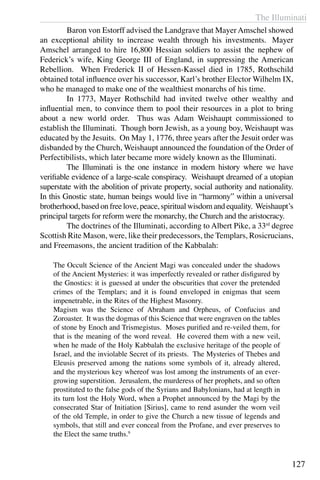 The Illuminati
127
	 Baron von Estorff advised the Landgrave that Mayer Amschel showed
an exceptional ability to increase wealth through his investments.  Mayer
Amschel arranged to hire 16,800 Hessian soldiers to assist the nephew of
Federick’s wife, King George III of England, in suppressing the American
Rebellion. When Frederick II of Hessen-Kassel died in 1785, Rothschild
obtained total influence over his successor, Karl’s brother Elector Wilhelm IX,
who he managed to make one of the wealthiest monarchs of his time.
	 In 1773, Mayer Rothschild had invited twelve other wealthy and
influential men, to convince them to pool their resources in a plot to bring
about a new world order. Thus was Adam Weishaupt commissioned to
establish the Illuminati. Though born Jewish, as a young boy, Weishaupt was
educated by the Jesuits. On May 1, 1776, three years after the Jesuit order was
disbanded by the Church, Weishaupt announced the foundation of the Order of
Perfectibilists, which later became more widely known as the Illuminati.
	 The Illuminati is the one instance in modern history where we have
verifiable evidence of a large-scale conspiracy. Weishaupt dreamed of a utopian
superstate with the abolition of private property, social authority and nationality.
In this Gnostic state, human beings would live in “harmony” within a universal
brotherhood, based on free love, peace, spiritual wisdom and equality. Weishaupt’s
principal targets for reform were the monarchy, the Church and the aristocracy.
	 The doctrines of the Illuminati, according to Albert Pike, a 33rd
degree
Scottish Rite Mason, were, like their predecessors, the Templars, Rosicrucians,
and Freemasons, the ancient tradition of the Kabbalah:
The Occult Science of the Ancient Magi was concealed under the shadows
of the Ancient Mysteries: it was imperfectly revealed or rather disfigured by
the Gnostics: it is guessed at under the obscurities that cover the pretended
crimes of the Templars; and it is found enveloped in enigmas that seem
impenetrable, in the Rites of the Highest Masonry.
Magism was the Science of Abraham and Orpheus, of Confucius and
Zoroaster. It was the dogmas of this Science that were engraven on the tables
of stone by Enoch and Trismegistus. Moses purified and re-veiled them, for
that is the meaning of the word reveal. He covered them with a new veil,
when he made of the Holy Kabbalah the exclusive heritage of the people of
Israel, and the inviolable Secret of its priests. The Mysteries of Thebes and
Eleusis preserved among the nations some symbols of it, already altered,
and the mysterious key whereof was lost among the instruments of an ever-
growing superstition. Jerusalem, the murderess of her prophets, and so often
prostituted to the false gods of the Syrians and Babylonians, had at length in
its turn lost the Holy Word, when a Prophet announced by the Magi by the
consecrated Star of Initiation [Sirius], came to rend asunder the worn veil
of the old Temple, in order to give the Church a new tissue of legends and
symbols, that still and ever conceal from the Profane, and ever preserves to
the Elect the same truths.9
 
