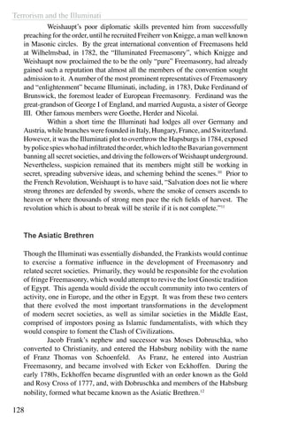 Terrorism and the Illuminati
128
	 Weishaupt’s poor diplomatic skills prevented him from successfully
preaching for the order, until he recruited Freiherr von Knigge, a man well known
in Masonic circles. By the great international convention of Freemasons held
at Wilhelmsbad, in 1782, the “Illuminated Freemasonry”, which Knigge and
Weishaupt now proclaimed the to be the only “pure” Freemasonry, had already
gained such a reputation that almost all the members of the convention sought
admission to it. Anumber of the most prominent representatives of Freemasonry
and “enlightenment” became Illuminati, including, in 1783, Duke Ferdinand of
Brunswick, the foremost leader of European Freemasonry. Ferdinand was the
great-grandson of George I of England, and married Augusta, a sister of George
III. Other famous members were Goethe, Herder and Nicolai.
	 Within a short time the Illuminati had lodges all over Germany and
Austria, while branches were founded in Italy, Hungary, France, and Switzerland.
However, it was the Illuminati plot to overthrow the Hapsburgs in 1784, exposed
bypolicespieswhohadinfiltratedtheorder,whichledtotheBavariangovernment
banning all secret societies, and driving the followers of Weishaupt underground.
Nevertheless, suspicion remained that its members might still be working in
secret, spreading subversive ideas, and scheming behind the scenes.10
Prior to
the French Revolution, Weishaupt is to have said, “Salvation does not lie where
strong thrones are defended by swords, where the smoke of censers ascends to
heaven or where thousands of strong men pace the rich fields of harvest. The
revolution which is about to break will be sterile if it is not complete.”11
The Asiatic Brethren
Though the Illuminati was essentially disbanded, the Frankists would continue
to exercise a formative influence in the development of Freemasonry and
related secret societies. Primarily, they would be responsible for the evolution
of fringe Freemasonry, which would attempt to revive the lost Gnostic tradition
of Egypt. This agenda would divide the occult community into two centers of
activity, one in Europe, and the other in Egypt. It was from these two centers
that there evolved the most important transformations in the development
of modern secret societies, as well as similar societies in the Middle East,
comprised of impostors posing as Islamic fundamentalists, with which they
would conspire to foment the Clash of Civilizations.
	 Jacob Frank’s nephew and successor was Moses Dobruschka, who
converted to Christianity, and entered the Habsburg nobility with the name
of Franz Thomas von Schoenfeld. As Franz, he entered into Austrian
Freemasonry, and became involved with Ecker von Eckhoffen. During the
early 1780s, Eckhoffen became disgruntled with an order known as the Gold
and Rosy Cross of 1777, and, with Dobruschka and members of the Habsburg
nobility, formed what became known as the Asiatic Brethren.12
 