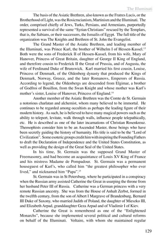 The Illuminati
129
	 The basis of theAsiatic Brethren, also known as the Fratres Lucis, or the
BrotherhoodofLight,wastheRosicrucianism,MartinismandtheIlluminati. The
order, comprised chiefly of Jews, Turks, Persians, and Armenians, purportedly
represented a survival of the same “Syrian Christians” rescued by the Templars,
that is, the Sabians, or their successors, the Ismailis of Egypt. The full title of the
organization was The Knights and Brethren of St. John the Evangelist.
	 The Grand Master of the Asiatic Brethren, and leading member of
the Illuminati, was Prince Karl, the brother of Wilhelm I of Hessen-Kassel.13
Both were the sons of Frederick II of Hessen-Kassel, from his wife, Mary of
Hanover, Princess of Great Britain, daughter of George II King of England,
and therefore cousin to Frederick II the Great of Prussia, and of Augusta, the
wife of Ferdinand Duke of Brunswick. Karl married his first cousin, Louise,
Princess of Denmark, of the Oldenberg dynasty that produced the Kings of
Denmark, Norway, Greece, and the later Romanovs, Emperors of Russia.
According to legend, the Oldenbergs are descended from Elgimar, a brother
of Godfroi of Bouillon, from the Swan Knight and whose mother was Karl’s
mother’s sister, Louise of Hanover, Princess of England.14
	 Another member of the Asiatic Brethren was the Comte de St. Germain
a notorious charlatan and alchemist, whom many believed to be immortal. He
continues to be regarded among occultists as perhaps the leading figure of their
modern history. As such, he is believed to have many magical powers such as the
ability to teleport, levitate, walk through walls, influence people telepathically,
etc. He is described as one of the later incarnations of Christian Rosenkreuz.
Theosophists consider him to be an Ascended Master, those beings who have
been secretly guiding the history of humanity. His title is said to be the “Lord of
Civilization”. SomeesotericgroupscredithimwithinspiringtheFoundingFathers
to draft the Declaration of Independence and the United States Constitution, as
well as providing the design of the Great Seal of the United States.
	 In his time, St. Germain was the supposed Grand Master of
Freemasonry, and had become an acquaintance of Louis XV King of France
and his mistress Madame de Pompadour. St. Germain was a permanent
houseguest of Karl’s, who called him “the greatest philosopher who ever
lived,” and nicknamed him “Papa”.15
	 St. Germain was in St Petersburg, where he participated in a conspiracy
when the Russian army assisted Catherine the Great in usurping the throne from
her husband Peter III of Russia. Catherine was a German princess with a very
remote Russian ancestry. She was from the House of Anhalt Zerbst, formed in
the twelfth century, from the son of Albert I Margrave of Brandenburg, Bernard
III Duke of Saxony, who married Judith of Poland, the daughter of Mieszko III,
and Elizabeth Arpad, granddaughter Geza Arpad and of Vladimir I of Kiev.
	 Catherine the Great is remembered as one of the “Enlightened
Monarchs”, because she implemented several political and cultural reforms
on behalf of the Illuminati. Voltaire, with whom she maintained regular
 