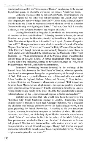 Terrorism and the Illuminati
130
correspondence, called her “Semiramis of Russia”, in reference to the ancient
Babylonian queen, on whom the worship of the goddess Astarte was based.
	 Catherine was succeeded by her son Csar Paul I. In her memoirs, she
strongly implies that his father was not her husband, the Grand Duke Peter,
later Emperor, but her lover Sergei Saltykoff.16
One of many aliases, Saltykoff
was the name the Count St. Germain assumed when he served as a Russian
General while they were fighting the Turks.17
Their son, Csar Paul I, was also
a Mason, as well as Grand Master of the Knights of Malta.18
	 Leading Illuminati like Pasquales, Saint-Martin and Swedenborg were
all members of the Asiatic Brethren.19
Following the order’s demise, the title of
Illuminati was given to the Martinists, founded by Saint-Martin. The origin of the
Ordre Martiniste et Synarchique is found in French mystic, Martinez Pasquales,
born in 1727. He organized a movement which he named the Ordre des Chevalier
Maçons Elus-Coën de L’Univers, or “Order of the Knight Masons, Elected Priests
of the Universe”, though his work was carried on by his pupil, Louis-Claude de
Saint-Martin, who later founded the order known as the Martinists, or the French
Illuminés. In 1771, an amalgamation of all the Masonic groups was effected at
the new lodge of the Amis Réunis. A further development of the Amis Réunis
was the Rite of the Philalethes, formed by Savalette de Langes in 1773, out of
Swedenborgian, Martinist, and Rosicrucian mysteries.
	 Emmanuel Swedenborg became interested in the teachings of Dr.
Samuel Jacob Falk, known as the “Baal Shem” of London, who was reputed to
exercise miraculous powers through his supposed mastery of the magical names
of God. Falk was a crypto-Shabbatean, who collaborated with a network of
fellow Frankists in England, Holland, Poland, and Germany.20
Nesta Webster,
in Secret Societies and Subversive Movements, explained, “Falk indeed was
far more than a Mason, he was a high initiate – the supreme oracle to which the
secret socieites applied for guidance.” Finally, according to Savallete de Langes,
“some people believe him to be the Chief of all the Jews and attribute to purely
political schemes all that is marvelous and singular in his life and conduct.”21
	 Webster also suggests that Falk would have been the source for the
“Egyptian Rite” Count Cagliostro created in London. Cagliostro, whose
original name is thought to have been Giuseppe Balsamo, was a magician
and charlatan who enjoyed enormous success in Parisian high society, in the
years preceding the French Revolution. According to his own fraudulent
account, however, he was born an orphan on the Island of Malta. His earliest
memories, he claimed, are of the holy city of Medina in Arabia, where he was
called “Acharat”, and where he lived in the palace of the Mufti Salahaym.
Four persons were attached to his service, the chief of whom was an Eastern
Adept named Althotas, who instructed him in the various sciences and made
him proficient in several Oriental languages. Though both teacher and pupil
conformed outwardly to the religion of Islam, Cagliostro later wrote, “the true
religion was imprinted in our hearts.”22
 