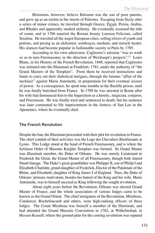 The Illuminati
131
	 Historians, however, believe Balsamo was the son of poor parents,
and grew up as an urchin in the streets of Palermo. Escaping from Sicily after
a series of minor crimes, he traveled through Greece, Egypt, Persia, Arabia,
and Rhodes and apparently studied alchemy. He eventually assumed the title
of count, and in 1768 married the Roman beauty Lorenza Feliciani, called
Serafina. He traveled all the major European cities, selling elixirs of youth and
potions, and posing as an alchemist, soothsayer, medium, and miracle healer.
His séances had become popular in fashionable society in Paris by 1785.
	 According to his own admission, Cagliostro’s mission “was to work
so as to turn Freemasonry in the direction of Weishaupt’s projects”.23
Louis
Blanc, in his History of the French Revolution, 1848, reported that Cagliostro
was initiated into the Illuminati at Frankfort, 1781, under the authority of “the
Grand Masters of the Templars”. From them he received instructions and
funds to carry out their diabolical intrigues, through the famous “affair of the
necklace” against Marie Antoinette, in preparation for their eventual seizure
of power. As a consequence, he spent nine months in the Bastille prison, until
he was finally banished from France. In 1789 he was arrested in Rome after
his wife had denounced him to the Inquisition as a heretic, magician, conjuror,
and Freemason. He was finally tried and sentenced to death, but his sentence
was later commuted to life imprisonment in the fortress of San Leo in the
Apennines, where he eventually died.
The French Revolution
Despite the ban, the Illuminati proceeded with their plot for revolution in France.
The chief conduit of their activities was the Loge des Chevaliers Bienfaisants at
Lyons. This Lodge stood at the head of French Freemasonry, and is where the
fictitious Order of Masonic Knights Templars was formed. Its Grand Master
was Illuminati member, the Duke of Orleans. He was merely Lieutenant to
Frederick the Great, the Grand Master of all Freemasonry, though both shared
Stuart lineage. The Duke’s great-grandfather was Philippe II, son of Philip I and
Elizabeth-Charlotte, grand-daughter of Frederick, Elector of the Palatinate of the
Rhine, and Elizabeth, daughter of King James I of England. Thus, the Duke of
Orleans’ primary motivation, besides his hatred of the King and his wife, Marie
Antoinette, was to himself succeed as King following the sought revolution.
	 About eight years before the Revolution, Orleans was elected Grand
Master of France, and the whole association of various lodges came to be
known as the Grand Orient. The chief instigators of the Revolution, Mirabeau,
Condorcet, Rochefoucault and others, were high-ranking officers of these
lodges. The Count Mirabeau was himself a member of the Illuminati, and
had attended the Grand Masonic Convention in 1782, at Wilhelmsbad, in
Hessen-Kassell, where the ground-plan for the coming revolution was reputed
 