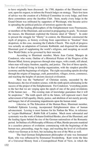 Terrorism and the Illuminati
132
to have originally been discussed. In 1788, deputies of the Illuminati were
sent, upon his request, to inform the French lodges on strategy. Their first item
of advice was the creation of a Political Committee in every lodge, and from
these committees arose the Jacobins Club. Soon, nearly every lodge in the
Grand Orient was infiltrated by supporters of Weishaupt, who became active
in spreading the political policies of terrorism against the state.
	 All the leading philosophers of the Enlightenment were Freemasons,
or members of the Illuminati, and assisted in propagating its goals. To ensnare
the masses, the Illuminati exploited the Gnostic ideal of “liberty”. In order
to present the struggle for “liberty” in context, the Illuminati constructed the
myth of progress, as history evolving from superstition to “freedom” from
despotism, in this case, meaning the Catholic Church. This myth of progress
was actually an adaptation of Lurianic Kabbalah, and disguised the ultimate
Illuminati goal of supplanting the world’s religions, and incepting an occult
New World Order, to be governed by their messiah.
	 According to Illuminati member, Marie Jean Caritat, Marquis de
Condorcet, who wrote, Outline of a Historical Picture of the Progress of the
Human Mind, history progresses through nine stages, with a tenth, still ahead,
when man will enjoy freedom, equality, and justice. The first of these epochs,
is that of mankind living in kinship organization, with the simplest possible
economy and the beginnings of religion. The eight succeeding epochs develop
through the origins of language, craft, pastoralism, villages, towns, commerce,
and reaching the heights of ancient classical civilization.
	 Next was the “barbarism” of Christian society, succeeded by the
Renaissance, the rise of modern science, with the ninth epoch culminating in the
success of the project of the Enlightenment. For Condorcet, “everything points
to the fact that we are verging upon the epoch of one of the great revolutions
of the human race . . . The existing state of knowledge guarantees that it will
be auspicious.” The tenth epoch still in the future, will represent man’s final
achievement of full equality, liberty, justice, and abolition of not merely poverty
and hunger, but of all remaining impediments upon the human mind.
	 Likewise, in The Education of the Human Race, Illuminati member,
Gotthold Ephraim Lessing, incorporated Enlightenment ideas of human
advancement. Lessing is most famous for his Nathan the Wise, in reference
to “crypto-Shabbatean”, Rabbi Falk of London. Much more substantial and
systematic was the work of Johann Gottfried Herder, also of the Illuminati, and
the leading figure behind the rise of the German nationalism of the Romantic
period. In Outlines of a Philosophy of History of Man, Herder presents mankind
in a ceaseless process of evolution: commencing with the beginnings of the
human race, proceeding, stage by stage, and reaching the level of civilization
which was German at its best, but including the rest of the West as well.
	 The final German Enlightenment philosopher of note was Immanuel
Kant, who was influenced by Emmanual Swedenborg. Kant wrote the Idea
of a Universal History from a Cosmopolitical Point of View, in which the
 