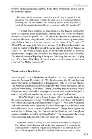 The Illuminati
133
progress of mankind is made central. Some of his propositions clearly outline
the Illuminati agenda:
...The history of the human race, viewed as a whole, may be regarded as the
realization of a hidden plan of nature to bring about a political constitution,
internally, and, for this purpose, also externally perfect, as the only state in
which all the capacities implanted by her in mankind can be fully developed.24
	 Through these methods of indoctrination, the French successfully
riled into toppling their government, opening the way for the Illuminati’s
deceptive seizure of power. In 1789, when the Bastille was stormed, the
Comte de Mirabeau, allegedly said, “the idolatry of the monarchy has received
a death blow from the sons and daughters of the Order of the Templars.”25
Albert Pike declared that, “the secret movers of the French Revolution had
sworn to overthrow the Throne and the Altar upon the Tomb of Jacques de
Molay.”26
The revolutionaries, many of whom were members of Masonic
organizations, adopted the symbolism and language of the occult societies.
The Masonic tenets of Equality, Liberty and Fraternity, became their rallying
cry. When Louis XIV, King of France was executed, a voice in the crowd
cried out “De Molay is avenged!”
The American Revolution
Just prior to the French Revolution, the Illuminati had been conspiring to bring
about the American Revolution of 1776. Finally, among the fifty-six American
rebels who signed the Declaration of Independence, only six were not Masons.
The American constitution itself was inspired by the French Revolution, and the
ideals of Freemasonry. It enshrined “Liberty”, meaning freedom from the yoke of
Christian morality, rules which it attempted to replace with “unalienable rights”, a
concept originally discussed among the secret meetings of the Illuminati.
	 Both Washington and Jefferson, founder of the Democratic Party, were
the leading descendants of Alain IV de Bretagne, the Fisher King, and therefore,
descendants of Joseph ofArimathea and the “Sea god”.27
Also, both Washington
and Jefferson were ardent defenders of Adam Weishaupt, while Jefferson even
referred to him as an “an enthusiastic philanthropist”. George Washington wrote
instead that he did not deny “the Doctrines of the Illuminati, and principles of
Jacobinism had not spread in the United States.” “On the contrary”, he replied
“no one is more truly satisfied of this fact than I am.” He continued:
The idea that I meant to convey, was, that I did not believe that the Lodges of
Free Masons in this Country had, as Societies, endeavored to propagate the
diabolical tenets of the first, or pernicious principles of the latter (if they are
susceptible of separation). That Individuals of them may have done it, or that
 