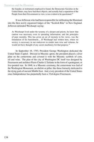 Terrorism and the Illuminati
134
the founder, or instrument employed to found, the Democratic Societies in the
United States, may have had these objects; and actually had a separation of the
People from their Government in view, is too evident to be questioned.28
	 It was Jefferson who had been responsible for infiltrating the Illuminati
into the then newly organized lodges of the “Scottish Rite” in New England.
Jefferson defended Weishaupt saying:
As Weishaupt lived under the tyranny of a despot and priests, he knew that
caution was necessary even in spreading information, and the principles
of pure morality. This has given an air of mystery to his views, was the
foundation of his banishment.... If Weishaupt had written here, where no
secrecy is necessary in our endeavors to render men wise and virtuous, he
would not have thought of any secret machinery for that purpose.29
	 In September 18, 1793, President George Washington dedicated the
United States Capitol. Dressed in Masonic apron, the president placed a silver
plate on the cornerstone and covered it with the Masonic symbols of corn,
oil and wine. The plan of the city of Washington DC itself was designed by
Freemason and architect Pierre Charles L’Enfante in the form of a pentagram, or
five-pointed star. In 1848, in a Masonic ceremony, the cornerstone was laid of
the Washington Monument, an obelisk or pillar, like those formerly dedicated to
the dying gods of ancient Middle East. And, every president of the United States
since Independence has purportedly been a 33rd degree Freemason.
 