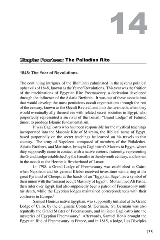135
1848: The Year of Revolutions
The continuing intrigues of the Illuminati culminated in the several political
upheavalsof1848, knownastheYearofRevolutions. Thisyearwasthefruition
of the machinations of Egyptian Rite Freemasonry, a derivation developed
through the influence of the Asiatic Brethren. It was out of these associations
that would develop the most pernicious occult organizations through the rest
of the century, known as the Occult Revival, and into the twentieth, when they
would eventually ally themselves with related secret societies in Egypt, who
purportedly represented a survival of the Ismaili “Grand Lodge” of Fatimid
times, to produce Islamic fundamentalism.
	 It was Cagliostro who had been responsible for the mystical teachings
incorporated into the Masonic Rite of Mizraim, the Biblical name of Egypt,
based purportedly on the secret teachings he learned on his travels to that
country. The army of Napoleon, composed of members of the Philalethes,
Asiatic Brothers, and Martinists, brought Cagliostro’s Masons to Egypt, where
they supposedly came in contact with a native esoteric fraternity, representing
the Grand Lodge established by the Ismailis in the eleventh century, and known
in the occult as the Hermetic Brotherhood of Luxor.
	 In 1798, a Grand Lodge of Freemasonry was established at Cairo,
when Napoleon and his general Kleber received investiture with a ring at the
great Pyramid of Cheops, at the hands of an “Egyptian Sage”, as a symbol of
their union with the “ancient occult Masonry of Egypt”. MohammedAli Pasha,
then ruler over Egypt, had also supposedly been a patron of Freemasonry until
his death, while the Egyptian lodges maintained correspondences with their
confreres in Europe.1
	 Samuel Honis, a native Egyptian, was supposedly initiated at the Grand
Lodge of Cairo, by the enigmatic Comte St. Germain. St. Germain was also
reputedly the Grand Master of Freemasonry, and initiated Cagliostro into the
mysteries of Egyptian Freemasonry.2
Afterwards, Samuel Honis brought the
Egyptian Rite of Freemasonry to France, and in 1815, a lodge, Les Disciples
14
: The Palladian Rite
 