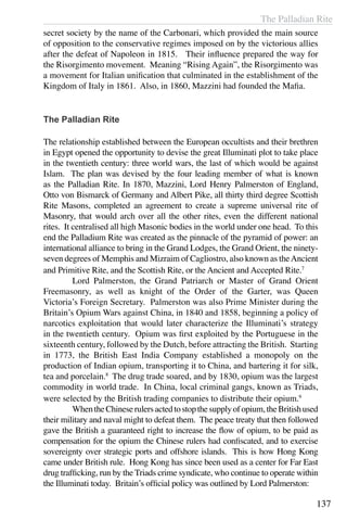 The Palladian Rite
137
secret society by the name of the Carbonari, which provided the main source
of opposition to the conservative regimes imposed on by the victorious allies
after the defeat of Napoleon in 1815. Their influence prepared the way for
the Risorgimento movement. Meaning “Rising Again”, the Risorgimento was
a movement for Italian unification that culminated in the establishment of the
Kingdom of Italy in 1861. Also, in 1860, Mazzini had founded the Mafia.
The Palladian Rite
The relationship established between the European occultists and their brethren
in Egypt opened the opportunity to devise the great Illuminati plot to take place
in the twentieth century: three world wars, the last of which would be against
Islam. The plan was devised by the four leading member of what is known
as the Palladian Rite. In 1870, Mazzini, Lord Henry Palmerston of England,
Otto von Bismarck of Germany and Albert Pike, all thirty third degree Scottish
Rite Masons, completed an agreement to create a supreme universal rite of
Masonry, that would arch over all the other rites, even the different national
rites. It centralised all high Masonic bodies in the world under one head. To this
end the Palladium Rite was created as the pinnacle of the pyramid of power: an
international alliance to bring in the Grand Lodges, the Grand Orient, the ninety-
seven degrees of Memphis and Mizraim of Cagliostro, also known as theAncient
and Primitive Rite, and the Scottish Rite, or the Ancient and Accepted Rite.7
	 Lord Palmerston, the Grand Patriarch or Master of Grand Orient
Freemasonry, as well as knight of the Order of the Garter, was Queen
Victoria’s Foreign Secretary. Palmerston was also Prime Minister during the
Britain’s Opium Wars against China, in 1840 and 1858, beginning a policy of
narcotics exploitation that would later characterize the Illuminati’s strategy
in the twentieth century. Opium was first exploited by the Portuguese in the
sixteenth century, followed by the Dutch, before attracting the British. Starting
in 1773, the British East India Company established a monopoly on the
production of Indian opium, transporting it to China, and bartering it for silk,
tea and porcelain.8
The drug trade soared, and by 1830, opium was the largest
commodity in world trade. In China, local criminal gangs, known as Triads,
were selected by the British trading companies to distribute their opium.9
	 WhentheChineserulersactedtostopthesupplyofopium,theBritishused
their military and naval might to defeat them. The peace treaty that then followed
gave the British a guaranteed right to increase the flow of opium, to be paid as
compensation for the opium the Chinese rulers had confiscated, and to exercise
sovereignty over strategic ports and offshore islands. This is how Hong Kong
came under British rule. Hong Kong has since been used as a center for Far East
drug trafficking, run by the Triads crime syndicate, who continue to operate within
the Illuminati today. Britain’s official policy was outlined by Lord Palmerston:
 